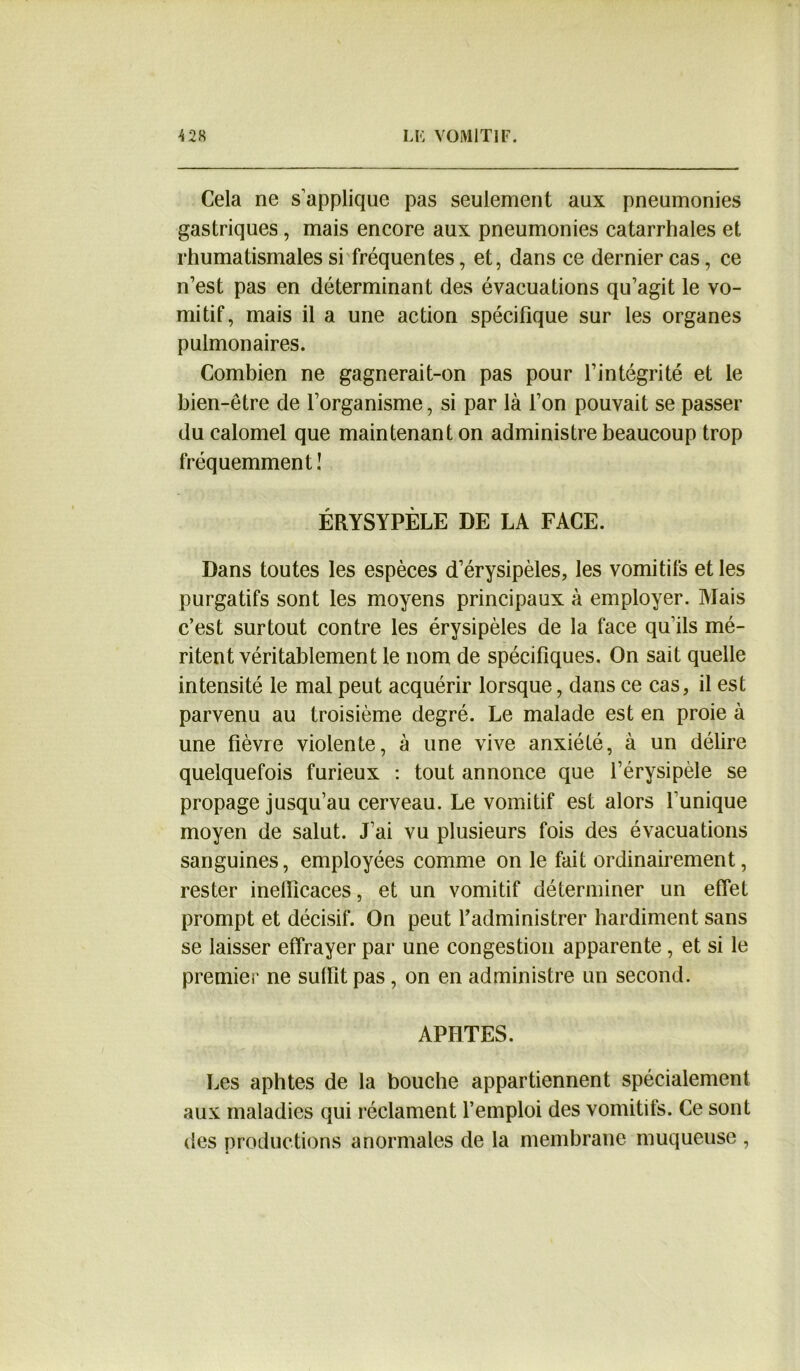 Cela ne s’applique pas seulement aux pneumonies gastriques , mais encore aux pneumonies catarrhales et rhumatismales si fréquentes, et, dans ce dernier cas, ce n’est pas en déterminant des évacuations qu’agit le vo- mitif, mais il a une action spécifique sur les organes pulmonaires. Combien ne gagnerait-on pas pour l’intégrité et le bien-être de l’organisme, si par là l’on pouvait se passer du calomel que maintenant on administre beaucoup trop fréquemment! ÉRYSYPÈLE DE LA FACE. Dans toutes les espèces d’érysipèles, les vomitifs et les purgatifs sont les moyens principaux à employer. Mais c’est surtout contre les érysipèles de la face qu’ils mé- ritent véritablement le nom de spécifiques. On sait quelle intensité le mal peut acquérir lorsque, dans ce cas, il est parvenu au troisième degré. Le malade est en proie à une fièvre violente, à une vive anxiété, à un délire quelquefois furieux : tout annonce que l’érysipèle se propage jusqu’au cerveau. Le vomitif est alors l’unique moyen de salut. J’ai vu plusieurs fois des évacuations sanguines, employées comme on le fait ordinairement, rester inefficaces, et un vomitif déterminer un effet prompt et décisif. On peut l’administrer hardiment sans se laisser effrayer par une congestion apparente , et si le premier ne suffit pas, on en administre un second. APHTES. Les aphtes de la bouche appartiennent spécialement aux maladies qui réclament l’emploi des vomitifs. Ce sont des productions anormales de la membrane muqueuse ,