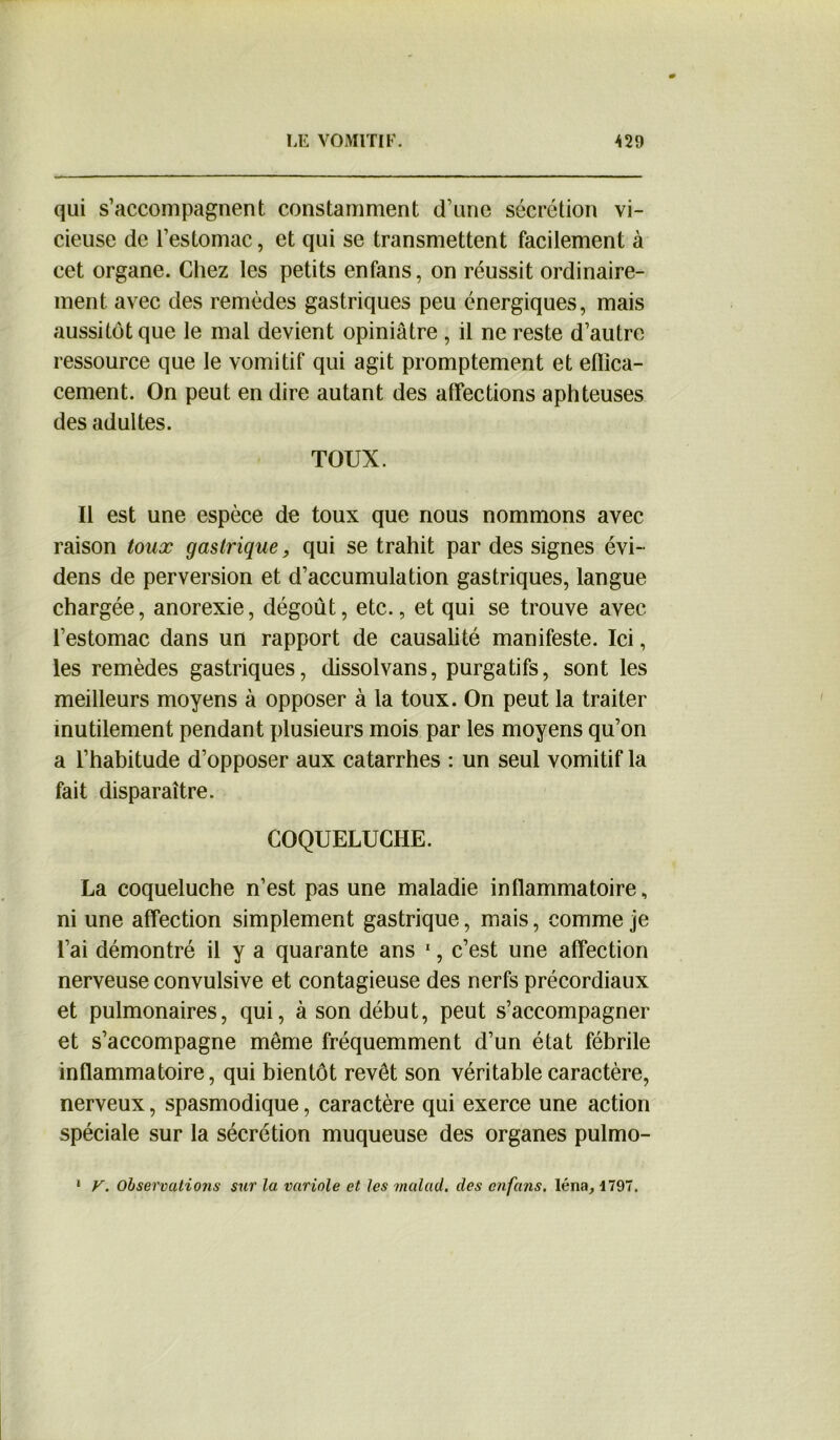 qui s’accompagnent constamment d’une sécrétion vi- cieuse de l’estomac, et qui se transmettent facilement à cet organe. Chez les petits enfans, on réussit ordinaire- ment avec des remèdes gastriques peu énergiques, mais aussitôt que le mal devient opiniâtre , il ne reste d’autre ressource que le vomitif qui agit promptement et effica- cement. On peut en dire autant des affections aphteuses des adultes. TOUX. Il est une espèce de toux que nous nommons avec raison toux gastrique, qui se trahit par des signes évi- dens de perversion et d’accumulation gastriques, langue chargée, anorexie, dégoût, etc., et qui se trouve avec l’estomac dans un rapport de causalité manifeste. Ici, les remèdes gastriques, dissolvans, purgatifs, sont les meilleurs moyens à opposer à la toux. On peut la traiter inutilement pendant plusieurs mois par les moyens qu’on a l’habitude d’opposer aux catarrhes : un seul vomitif la fait disparaître. COQUELUCHE. La coqueluche n’est pas une maladie inflammatoire, ni une affection simplement gastrique, mais, comme je l’ai démontré il y a quarante ans 1, c’est une affection nerveuse convulsive et contagieuse des nerfs précordiaux et pulmonaires, qui, à son début, peut s’accompagner et s’accompagne même fréquemment d’un état fébrile inflammatoire, qui bientôt revêt son véritable caractère, nerveux, spasmodique, caractère qui exerce une action spéciale sur la sécrétion muqueuse des organes pulmo- V. Observations sur la variole et les malad. des enfans. léna, 1797. i