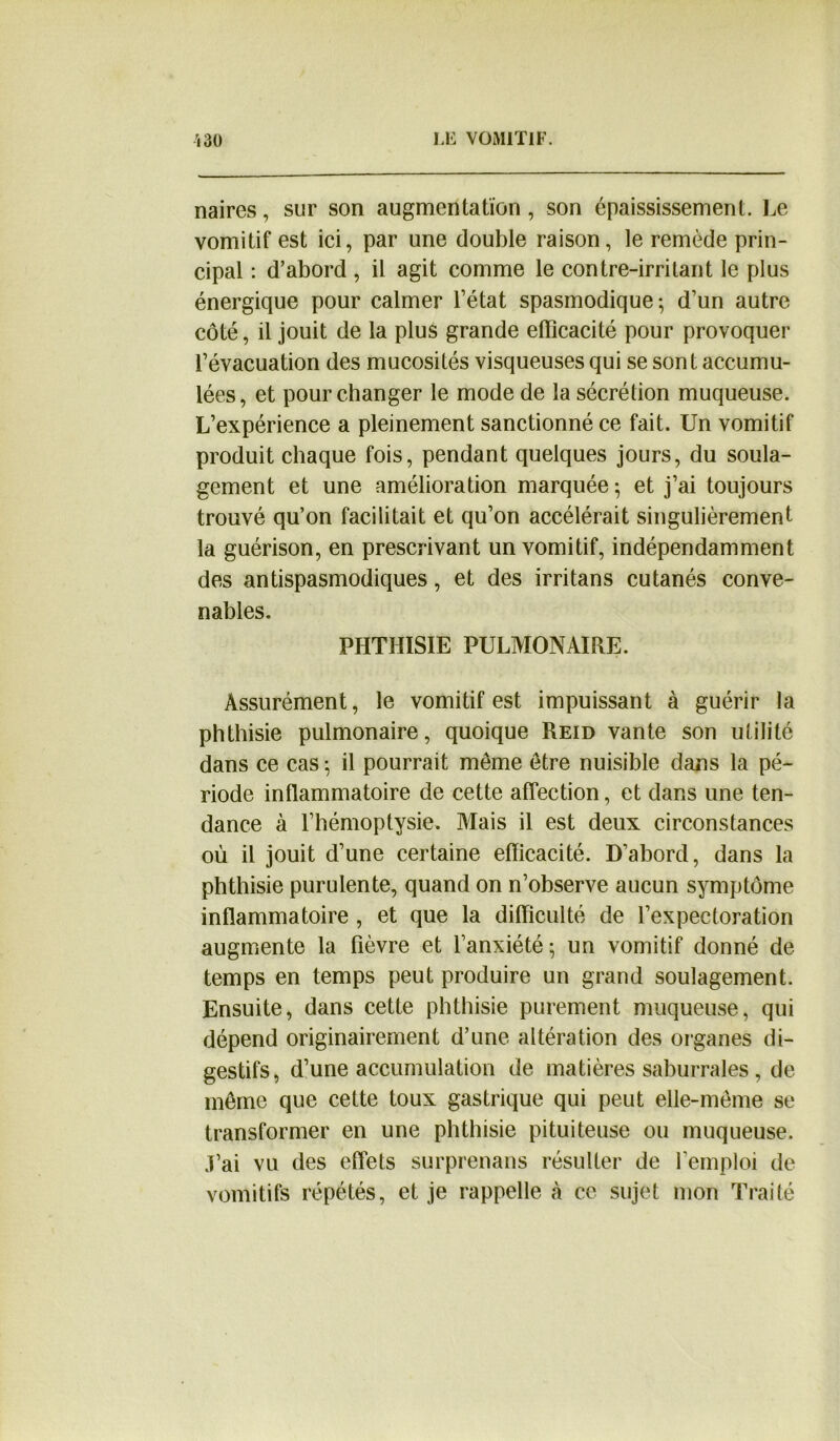 naires, sur son augmentation, son épaississement. Le vomitif est ici, par une double raison, le remède prin- cipal : d’abord , il agit comme le contre-irritant le plus énergique pour calmer l’état spasmodique; d’un autre côté, il jouit de la plus grande efficacité pour provoquer l’évacuation des mucosités visqueuses qui se sont accumu- lées, et pour changer le mode de la sécrétion muqueuse. L’expérience a pleinement sanctionné ce fait. Un vomitif produit chaque fois, pendant quelques jours, du soula- gement et une amélioration marquée ; et j’ai toujours trouvé qu’on facilitait et qu’on accélérait singulièrement la guérison, en prescrivant un vomitif, indépendamment des antispasmodiques, et des irritans cutanés conve- nables. PHTHISIE PULMONAIRE. Assurément, le vomitif est impuissant à guérir la phthisie pulmonaire, quoique Reid vante son utilité dans ce cas ; il pourrait même être nuisible dans la pé- riode inflammatoire de cette affection, et dans une ten- dance à l’hémoptysie. Mais il est deux circonstances où il jouit d’une certaine efficacité. D’abord, dans la phthisie purulente, quand on n’observe aucun symptôme inflammatoire , et que la difficulté de l’expectoration augmente la fièvre et l’anxiété; un vomitif donné de temps en temps peut produire un grand soulagement. Ensuite, dans cette phthisie purement muqueuse, qui dépend originairement d’une altération des organes di- gestifs, d’une accumulation de matières saburrales, de même que cette toux gastrique qui peut elle-même se transformer en une phthisie pituiteuse ou muqueuse. J’ai vu des effets surprenans résulter de l’emploi de vomitifs répétés, et je rappelle à ce sujet mon Traité