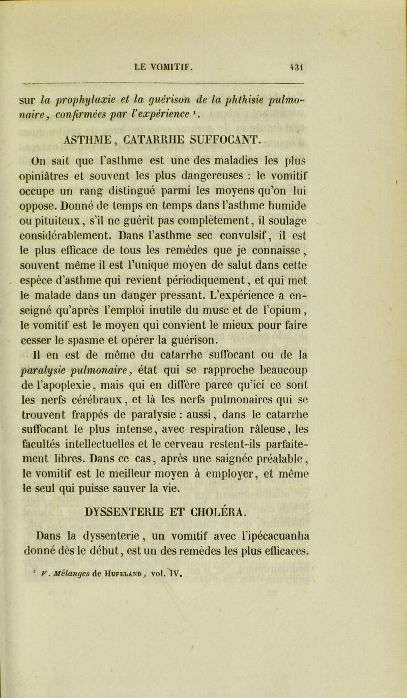 sur la prophylaxie et la guérison de la phthisie pulmo- naire, confirmées par V expérience *. ASTHME, CATARRHE SUFFOCANT. On sait que l’asthme est une des maladies les plus opiniâtres et souvent les plus dangereuses : le vomitif occupe un rang distingué parmi les moyens qu’on lui oppose. Donné de temps en temps dans l’asthme humide ou pituiteux, s’il ne guérit pas complètement, il soulage considérablement. Dans l’asthme sec convulsif, il est le plus efficace de tous les remèdes que je connaisse, souvent même il est l’unique moyen de salut dans cette espèce d’asthme qui revient périodiquement, et qui met le malade dans un danger pressant. L’expérience a en- seigné qu’après l’emploi inutile du musc et de l’opium, le vomitif est le moyen qui convient le mieux pour faire cesser le spasme et opérer la guérison. Il en est de même du catarrhe suffocant ou de la paralysie pulmonaire, état qui se rapproche beaucoup de l’apoplexie, mais qui en diffère parce qu’ici ce sont les nerfs cérébraux, et là les nerfs pulmonaires qui se trouvent frappés de paralysie: aussi, dans le catarrhe suffocant le plus intense, avec respiration râleuse, les facultés intellectuelles et le cerveau restent-ils parfaite- ment libres. Dans ce cas, après une saignée préalable, le vomitif est le meilleur moyen à employer, et même le seul qui puisse sauver la vie. DYSSENTERIE ET CHOLÉRA. Dans la dyssenterie, un vomitif avec l’ipécacuanha donné dès le début, est un des remèdes les plus efficaces. y. Mélanges de Hufeland , yoOv.