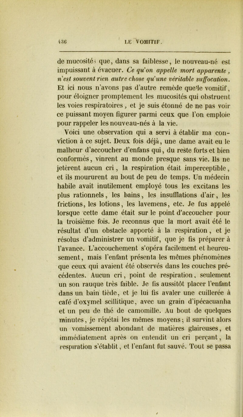 I LE VOMITIF. \ 3 G de mucosités que, dans sa faiblesse, le nouveau-né est impuissant à évacuer. Ce qu’on appelle mort apparente, n’est souvent rien autre chose qu’une véritable suffocation. Et ici nous n’avons pas d’autre remède quelle vomitif, pour éloigner promptement les mucosités qui obstruent les voies respiratoires, et je suis étonné de ne pas voir ce puissant moyen figurer parmi ceux que l’on emploie pour rappeler les nouveau-nés à la vie. Voici une observation qui a servi à établir ma con- viction à ce sujet. Deux fois déjà, une dame avait eu le malheur d’accoucher d’enfans qui, du reste forts et bien conformés, vinrent au monde presque sans vie. Ils ne jetèrent aucun cri, la respiration était imperceptible, et ils moururent au bout de peu de temps. Un médecin habile avait inutilement employé tous les excita ns les plus rationnels, les bains, les insufflations d’air, les frictions, les lotions, les lavemens, etc. Je fus appelé lorsque cette dame était sur le point d’accoucher pour la troisième fois. Je reconnus que la mort avait été le résultat d’un obstacle apporté à la respiration, et je résolus d’administrer un vomitif, que je fis préparer à l’avance. L’accouchement s’opéra facilement et heureu- sement, mais l’enfant présenta les mômes phénomènes que ceux qui avaient été observés dans les couches pré- cédentes. Aucun cri, point de respiration, seulement un son rauque très faible. Je fis aussitôt placer l’enfant dans un bain tiède, et je lui fis avaler une cuillerée à café d’oxymel scillitique, avec un grain d’ipécacuanha et un peu de thé de camomille. Au bout de quelques minutes, je répétai les mêmes moyens; il survint alors un vomissement abondant de matières glaireuses, et immédiatement après on entendit un cri perçant, la respiration s’établit, et Tentant fut sauvé. Tout se passa