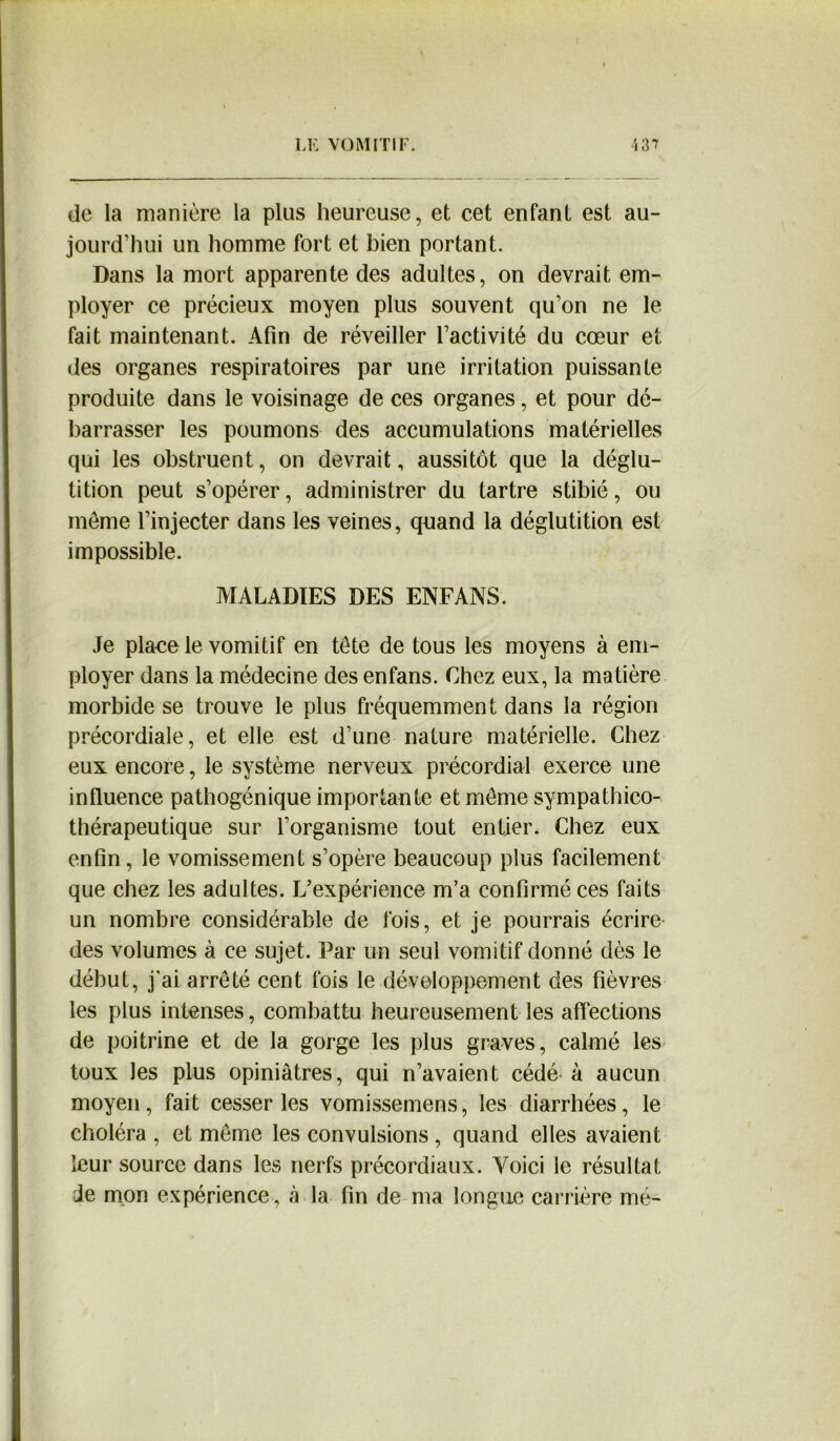 de la manière la plus heureuse, et cet enfant est au- jourd’hui un homme fort et bien portant. Dans la mort apparente des adultes, on devrait em- ployer ce précieux moyen plus souvent qu’on ne le fait maintenant. Afin de réveiller l’activité du cœur et des organes respiratoires par une irritation puissante produite dans le voisinage de ces organes, et pour dé- barrasser les poumons des accumulations matérielles qui les obstruent, on devrait, aussitôt que la déglu- tition peut s’opérer, administrer du tartre stibié, ou même l’injecter dans les veines, quand la déglutition est impossible. MALADIES DES ENFANS. Je place le vomitif en tête de tous les moyens à em- ployer dans la médecine des enfans. Chez eux, la matière morbide se trouve le plus fréquemment dans la région précordiale, et elle est d’une nature matérielle. Chez eux encore, le système nerveux précordial exerce une influence pathogénique importante et môme sympathico- thérapeutique sur l’organisme tout entier. Chez eux enfin, le vomissement s’opère beaucoup plus facilement que chez les adultes. L’expérience m’a confirmé ces faits un nombre considérable de fois, et je pourrais écrire des volumes à ce sujet. Far un seul vomitif donné dès le début, j'ai arrêté cent fois le développement des fièvres les plus intenses, combattu heureusement les affections de poitrine et de la gorge les plus graves, calmé les toux les plus opiniâtres, qui n’avaient cédé à aucun moyen, fait cesser les vomissemens, les diarrhées, le choléra , et môme les convulsions , quand elles avaient leur source dans les nerfs précordiaux. Voici le résultat de mon expérience, à la fin de ma longue carrière mé-