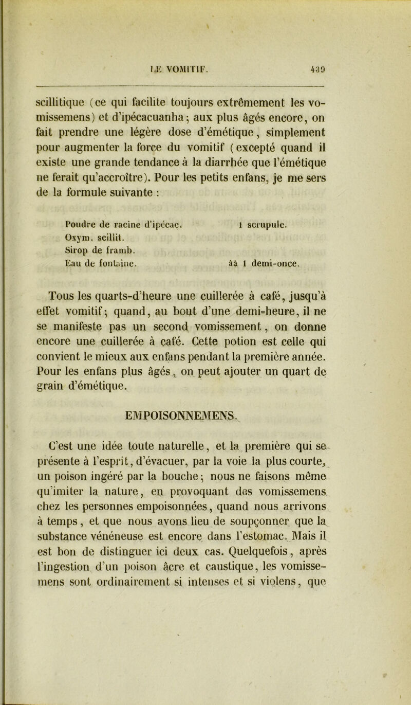 scillitique (ce qui facilite toujours extrêmement les vo- missemens) et d’ipécacuanha ; aux plus âgés encore, on fait prendre une légère dose d’émétique, simplement pour augmenter la force du vomitif ( excepté quand il existe une grande tendance à la diarrhée que l’émétique ne ferait qu’accroître). Pour les petits en fans, je me sers de la formule suivante : Poudre de racine d’ipécac. \ scrupule. Oxym. sciliit. Sirop de framb. Eau de fontaine. âà 1 demi-once. Tous les quarts-d’heure une cuillerée à café, jusqu’à effet vomitif; quand, au bout d’une demi-heure, il ne se manifeste pas un second vomissement, on donne encore une cuillerée à café. Cette potion est celle qui convient le mieux aux enfans pendant la première année. Pour les enfans plus âgés, on peut ajouter un quart de grain d’émétique. EMPOISONNEMENT C’est une idée toute naturelle, et la première qui se présente à l’esprit, d’évacuer, par la voie la plus courte^ un poison ingéré par la bouche ; nous ne faisons même qu’imiter la nature, en provoquant des vomissemens chez les personnes empoisonnées, quand nous arrivons à temps, et que nous avons lieu de soupçonner que la substance vénéneuse est encore dans l'estomac» Mais il est bon de distinguer ici deux cas. Quelquefois, après l’ingestion d’un poison âcre et caustique, les vomisse- mens sont ordinairement si intenses et si violens, que