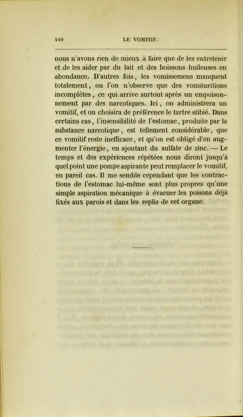 nous n’avons rien de mieux à faire que de les entretenir et de les aider par du lait et des boissons huileuses en abondance. D’autres fois, les vomissemens manquent totalement, ou l’on n’observe que des vomituritions incomplètes, ce qui arrive surtout après un empoison- nement par des narcotiques. Ici, on administrera un vomitif, et on choisira de préférence le tartre stibié. Dans certains cas, l’insensibilité de l’estomac, produite par la substance narcotique, est tellement considérable, que ce vomitif reste inefficace, et qu’on est obligé d’en aug- menter l’énergie, en ajoutant du sulfate de zinc. — Le temps et des expériences répétées nous diront jusqu’à quel point une pompe aspirante peut remplacer le vomitif, en pareil cas. Il me semble cependant que les contrac- tions de l’estomac lui-même sont plus propres qu’une simple aspiration mécanique à évacuer les poisons déjà fixés aux parois et dans les replis de cet organe.