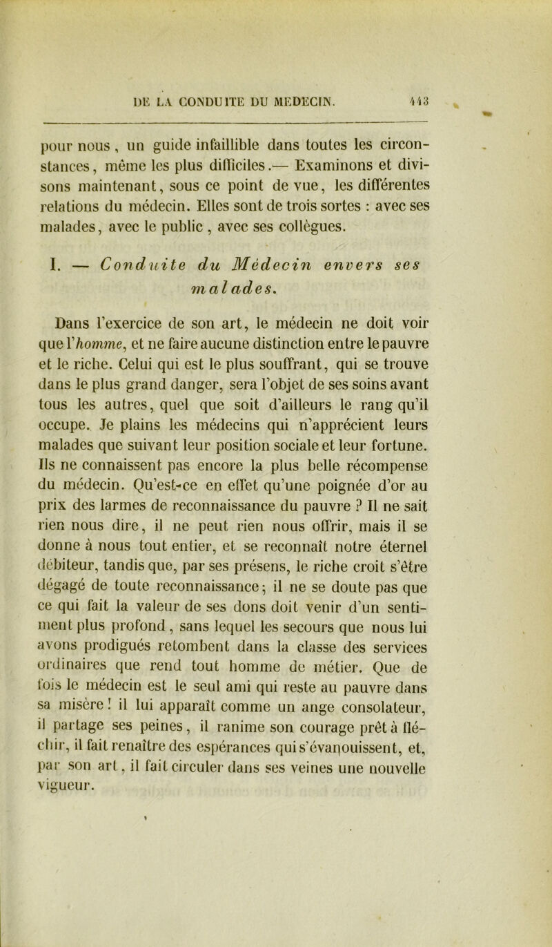 pour nous, un guide infaillible dans toutes les circon- stances , même les plus difficiles.— Examinons et divi- sons maintenant, sous ce point de vue, les différentes relations du médecin. Elles sont de trois sortes : avec ses malades, avec le public , avec ses collègues. I. — Conduite du Médecin envers ses mal ades. Dans l’exercice de son art, le médecin ne doit voir que Y homme, et ne faire aucune distinction entre le pauvre et le riche. Celui qui est le plus souffrant, qui se trouve dans le plus grand danger, sera l’objet de ses soins avant tous les autres, quel que soit d’ailleurs le rang qu’il occupe. Je plains les médecins qui n’apprécient leurs malades que suivant leur position sociale et leur fortune. Ils ne connaissent pas encore la plus belle récompense du médecin. Qu’est-ce en effet qu’une poignée d’or au prix des larmes de reconnaissance du pauvre ? Il ne sait rien nous dire, il ne peut rien nous offrir, mais il se donne à nous tout entier, et se reconnaît notre éternel débiteur, tandis que, par ses présens, le riche croit s’être dégagé de toute reconnaissance ; il ne se doute pas que ce qui fait la valeur de ses dons doit venir d’un senti- ment plus profond, sans lequel les secours que nous lui avons prodigués retombent dans la classe des services ordinaires que rend tout homme de métier. Que de fois le médecin est le seul ami qui reste au pauvre dans sa misère ! il lui apparaît comme un ange consolateur, il partage ses peines, il ranime son courage prêta llé- chir, il fait renaître des espérances quis’évaqouissent, et, par son art, il fait circuler dans ses veines une nouvelle vigueur.