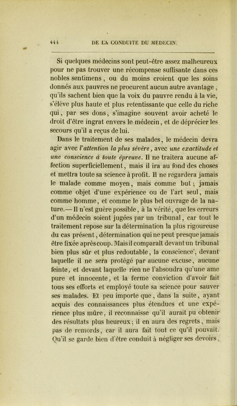 Si quelques médecins sont peut-être assez malheureux pour ne pas trouver une récompense suflîsante dans ces nobles sentimens , ou du moins croient que les soins donnés aux pauvres ne procurent aucun autre avantage , qu’ils sachent bien que la voix du pauvre rendu à la vie, s’élève plus haute et plus retentissante que celle du riche qui, par ses dons, s’imagine souvent avoir acheté le droit d’être ingrat envers le médecin, et de déprécier les secours qu’il a reçus de lui. Dans le traitement de ses malades, le médecin devra agir avec Vattention lapins sévère, avec une exactitude et une conscience à toute épreuve. Il ne traitera aucune af- fection superficiellement, mais il ira au fond des choses et mettra toute sa science à profit. Il ne regardera jamais le malade comme moyen, mais comme but- jamais comme objet d’une expérience ou de l’art seul, mais comme homme, et comme le plus bel ouvrage de la na- ture.— Il n’est guère possible, à la vérité, que les erreurs d’un médecin soient jugées par un tribunal, car tout le traitement repose sur la détermination la plus rigoureuse du cas présent, détermination qui ne peut presque jamais être fixée après coup. Mais il comparait devant un tribunal bien plus sûr et plus redoutable, la conscience’, devant laquelle il ne sera protégé par aucune excuse, aucune feinte, et devant laquelle rien ne l’absoudra qu'une ame pure et innocente, et la ferme conviction d’avoir fait tous ses efforts et employé toute sa science pour sauver ses malades. Et peu importe que, dans la suite, ayant acquis des connaissances plus étendues et une expé- rience plus mûre, il reconnaisse qu’il aurait pu obtenir des résultats plus heureux-, il en aura des regrets, mais pas de remords, car il aura fait tout ce qu’il pouvait. Qu’il se garde bien d’être conduit à négliger ses devoirs.