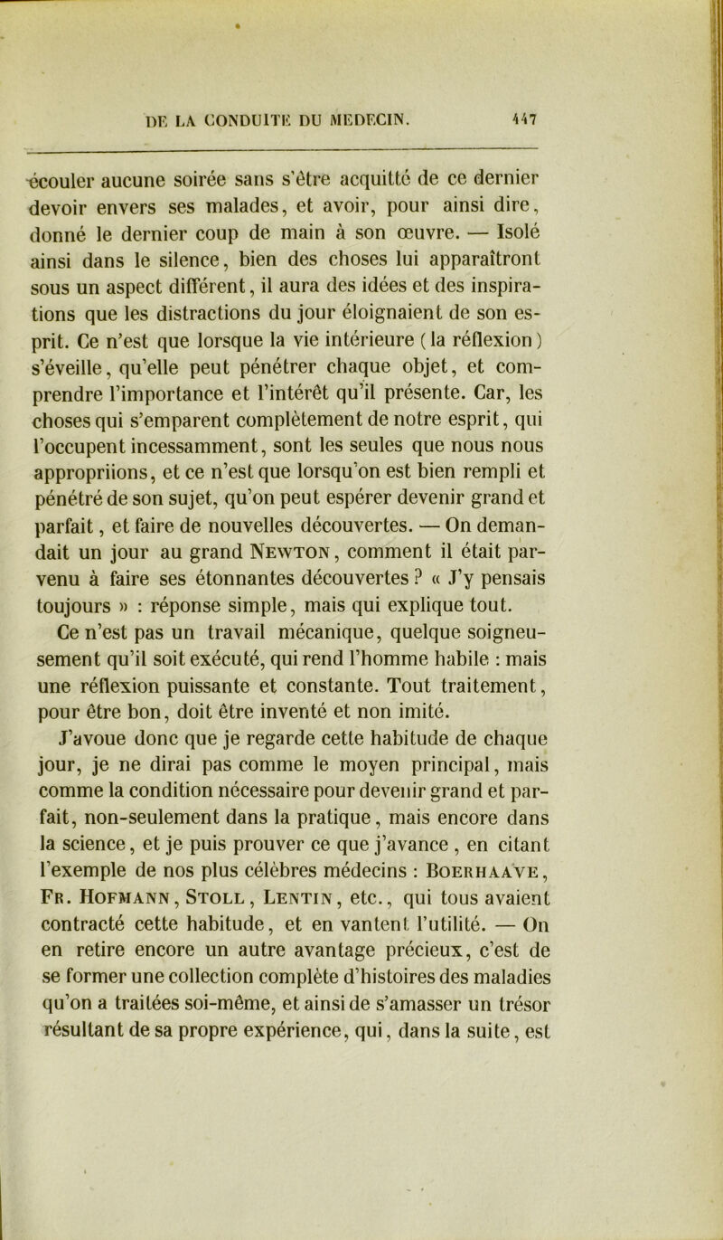 écouler aucune soirée sans s’étre acquitté de ce dernier devoir envers ses malades, et avoir, pour ainsi dire, donné le dernier coup de main à son œuvre. — Isolé ainsi dans le silence, bien des choses lui apparaîtront sous un aspect différent, il aura des idées et des inspira- tions que les distractions du jour éloignaient de son es- prit. Ce n’est que lorsque la vie intérieure (la réflexion) s’éveille, qu’elle peut pénétrer chaque objet, et com- prendre l’importance et l’intérêt qu’il présente. Car, les choses qui s’emparent complètement de notre esprit, qui l’occupent incessamment, sont les seules que nous nous appropriions, et ce n’est que lorsqu’on est bien rempli et pénétré de son sujet, qu’on peut espérer devenir grand et parfait, et faire de nouvelles découvertes. — On deman- dait un jour au grand Newton , comment il était par- venu à faire ses étonnantes découvertes ? « J’y pensais toujours » : réponse simple, mais qui explique tout. Ce n’est pas un travail mécanique, quelque soigneu- sement qu’il soit exécuté, qui rend l’homme habile : mais une réflexion puissante et constante. Tout traitement, pour être bon, doit être inventé et non imité. J’avoue donc que je regarde cette habitude de chaque jour, je ne dirai pas comme le moyen principal, mais comme la condition nécessaire pour devenir grand et par- fait, non-seulement dans la pratique, mais encore dans la science, et je puis prouver ce que j’avance , en citant l’exemple de nos plus célèbres médecins : Boerhaave, Fr. Hofmann, Stoll, Lentin, etc., qui tous avaient contracté cette habitude, et en vantent l’utilité. — On en retire encore un autre avantage précieux, c’est de se former une collection complète d’histoires des maladies qu’on a traitées soi-même, et ainsi de s’amasser un trésor résultant de sa propre expérience, qui, dans la suite, est