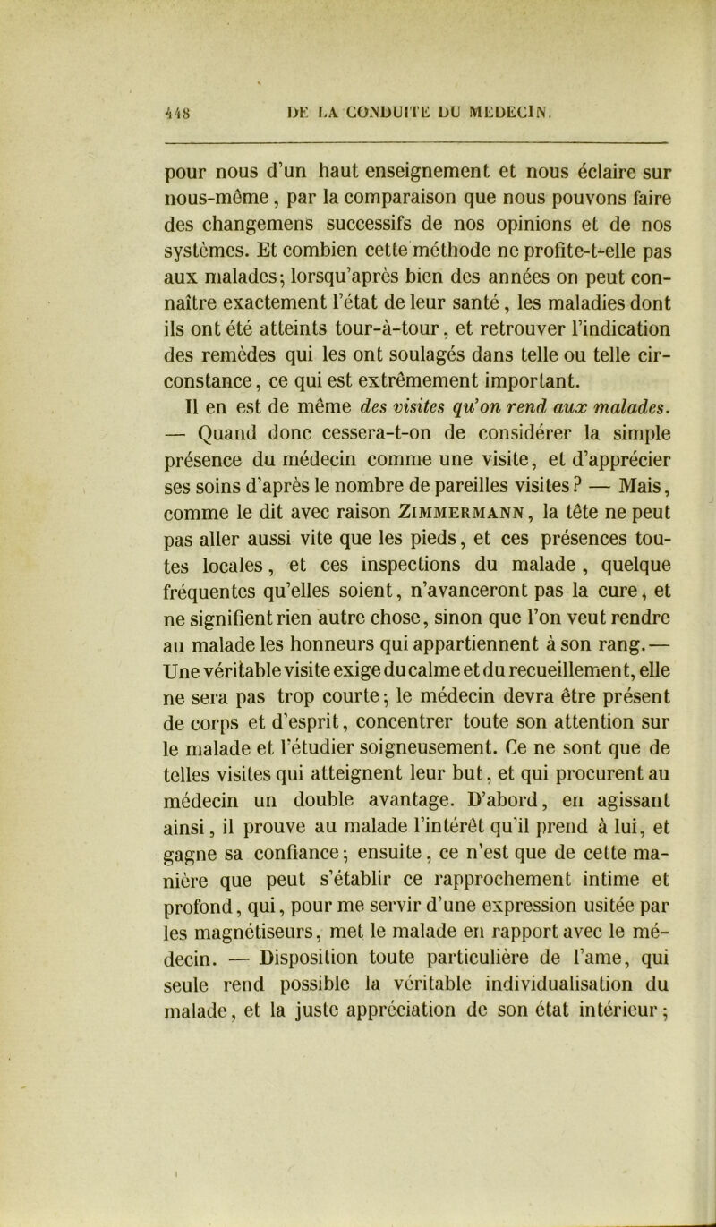 pour nous d’un haut enseignement et nous éclaire sur nous-même, par la comparaison que nous pouvons faire des changemens successifs de nos opinions et de nos systèmes. Et combien cette méthode ne profite-t-elle pas aux malades; lorsqu’après bien des années on peut con- naître exactement l’état de leur santé, les maladies dont ils ont été atteints tour-à-tour, et retrouver l’indication des remèdes qui les ont soulagés dans telle ou telle cir- constance, ce qui est extrêmement important. Il en est de même des visites qu'on rend aux malades. — Quand donc cessera-t-on de considérer la simple présence du médecin comme une visite, et d’apprécier ses soins d’après le nombre de pareilles visites ? — Mais, comme le dit avec raison Zimmermann, la tête ne peut pas aller aussi vite que les pieds, et ces présences tou- tes locales, et ces inspections du malade , quelque fréquentes qu’elles soient, n’avanceront pas la cure, et ne signifient rien autre chose, sinon que l’on veut rendre au malade les honneurs qui appartiennent à son rang.— Une véritable visite exige du calme et du recueillement, elle ne sera pas trop courte-, le médecin devra être présent de corps et d’esprit, concentrer toute son attention sur le malade et l’étudier soigneusement. Ce ne sont que de telles visites qui atteignent leur but, et qui procurent au médecin un double avantage. D’abord, en agissant ainsi, il prouve au malade l’intérêt qu’il prend à lui, et gagne sa confiance; ensuite, ce n’est que de cette ma- nière que peut s’établir ce rapprochement intime et profond, qui, pour me servir d’une expression usitée par les magnétiseurs, met le malade en rapport avec le mé- decin. — Disposition toute particulière de l’ame, qui seule rend possible la véritable individualisation du malade, et la juste appréciation de son état intérieur;