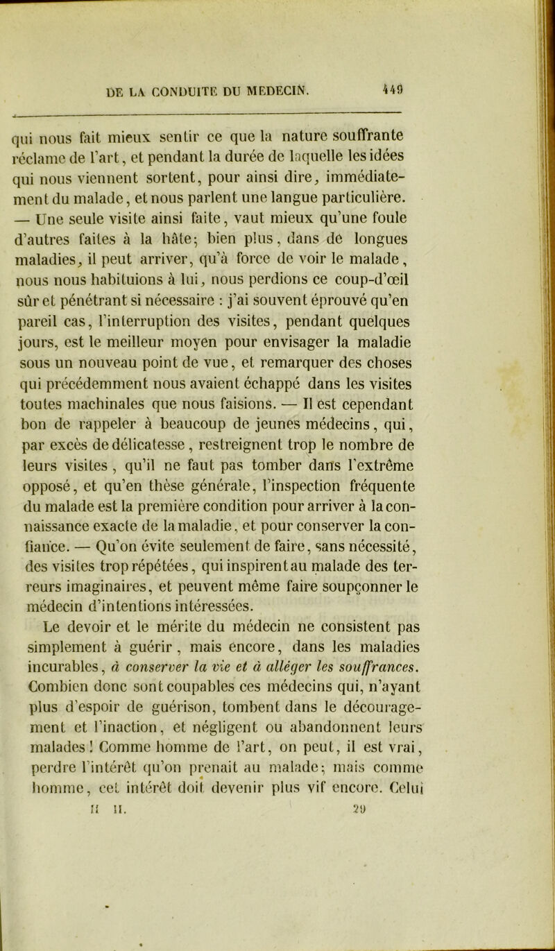 qui nous fait mieux sentir ce que la nature souffrante réclame de l’art, et pendant la durée de laquelle les idées qui nous viennent sortent, pour ainsi dire, immédiate- ment du malade, et nous parlent une langue particulière. — Une seule visite ainsi faite, vaut mieux qu’une foule d’autres faites à la hâte- bien plus, dans de longues maladies, il peut arriver, qu’à force de voir le malade, nous nous habituions à lui, nous perdions ce coup-d’œil sûr et pénétrant si nécessaire : j’ai souvent éprouvé qu’en pareil cas, l’interruption des visites, pendant quelques jours, est le meilleur moyen pour envisager la maladie sous un nouveau point de vue, et remarquer des choses qui précédemment nous avaient échappé dans les visites toutes machinales que nous faisions. — Il est cependant bon de rappeler à beaucoup de jeunes médecins, qui, par excès de délicatesse , restreignent trop le nombre de leurs visites , qu’il ne faut pas tomber dans l'extrême opposé, et qu’en thèse générale, l’inspection fréquente du malade est la première condition pour arriver à la con- naissance exacte de la maladie, et pour conserver la con- fiance. — Qu’on évite seulement de faire, sans nécessité, des visites trop répétées, quiinspirentau malade des ter- reurs imaginaires, et peuvent même faire soupçonner le médecin d’intentions intéressées. Le devoir et le mérite du médecin ne consistent pas simplement à guérir , mais encore, dans les maladies incurables, à conserver la vie et à alléger les souffrances. Combien donc sont coupables ces médecins qui, n’ayant plus d’espoir de guérison, tombent dans le décourage- ment et l’inaction, et négligent ou abandonnent leurs malades! Comme homme de l’art, on peut, il est vrai, perdre l’intérêt qu’on prenait au malade; mais comme homme, cet intérêt doit devenir plus vif encore. Celui il n. 29