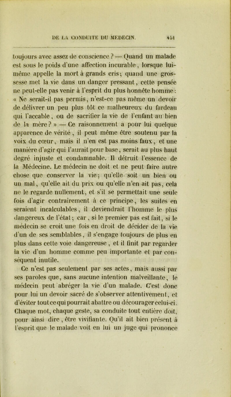 toujours avec assez de conscience ? — Quand un malade est sous le poids d’une affection incurable, lorsque lui- même appelle la mort à grands cris; quand une gros- sesse met la vie dans un danger pressant, cette pensée ne peut-elle pas venir à l’esprit du plus honnête homme : « Ne serait-il pas permis, n’est-ce pas même un devoir de délivrer un peu plus tôt ce malheureux du fardeau qui l’accable, ou de sacrifier la vie de l’enfant au bien de la mère ?» — Ce raisonnement a pour lui quelque apparence de vérité , il peut même être soutenu par la voix du cœur, mais il n’en est pas moins faux, et une manière d’agir qui l’aurait pour base, serait au plus haut degré injuste et condamnable. Il détruit l’essence de la Médecine. Le médecin ne doit et ne peut faire autre chose que conserver la vie; qu’elle soit un bien ou un mal, qu’elle ait du prix ou qu’elle n’en ait pas, cela ne le regarde nullement, et s’il se permettait une seule fois d’agir contrairement à ce principe, les suites en seraient incalculables, il deviendrait l’homme le plus dangereux de l’état ; car , si le premier pas est fait, si le médecin se croit une fois en droit de décider de la vie d’un de ses semblables, il s’engage toujours de plus en plus dans cette voie dangereuse , et il finit par regarder la vie d’un homme comme peu importante et par con- séquent inutile. Ce n’est pas seulement par ses actes, mais aussi par ses paroles que, sans aucune intention malveillante, le médecin peut abréger la vie d’un malade. C’est donc pour lui un devoir sacré de s’observer attentivement, et d’éviter tout ce qui pourrait abattre ou décourager celui-ci. Chaque mot, chaque geste, sa conduite tout entière doit, pour ainsi dire , être vivifiante. Qu’il ait bien présent à l’esprit que le malade voit en lui un juge qui prononce