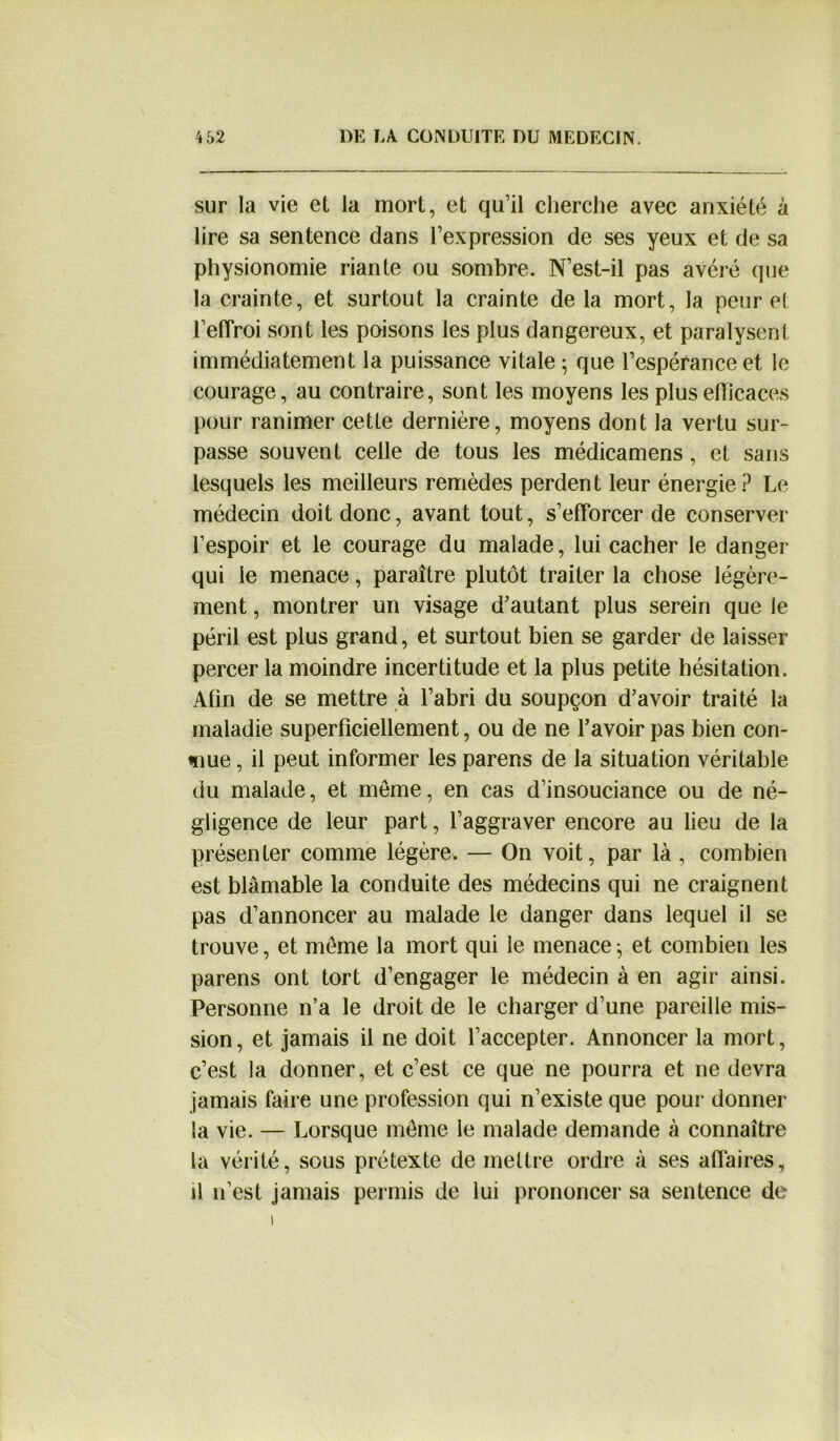 sur la vie et la mort, et qu’il cherche avec anxiété à lire sa sentence dans l’expression de ses yeux et de sa physionomie riante ou sombre. N’est-il pas avéré que la crainte, et surtout la crainte de la mort, la peur et 1’effroi sont les poisons les plus dangereux, et paralysent immédiatement la puissance vitale • que l’espérance et le courage, au contraire, sont les moyens les plus efficaces pour ranimer cette dernière, moyens dont la vertu sur- passe souvent celle de tous les médicamens, et sans lesquels les meilleurs remèdes perdent leur énergie ? Le médecin doit donc, avant tout, s’efforcer de conserver l’espoir et le courage du malade, lui cacher le danger qui le menace, paraître plutôt traiter la chose légère- ment , montrer un visage d’autant plus serein que le péril est plus grand, et surtout bien se garder de laisser percer la moindre incertitude et la plus petite hésitation. Afin de se mettre à l’abri du soupçon d’avoir traité la maladie superficiellement, ou de ne l’avoir pas bien con- nue , il peut informer les parens de la situation véritable du malade, et meme, en cas d’insouciance ou de né- gligence de leur part, l’aggraver encore au lieu de la présenter comme légère. — On voit, par là , combien est blâmable la conduite des médecins qui ne craignent pas d’annoncer au malade le danger dans lequel il se trouve, et meme la mort qui le menace -, et combien les parens ont tort d’engager le médecin à en agir ainsi. Personne n’a le droit de le charger d’une pareille mis- sion, et jamais il ne doit l’accepter. Annoncer la mort, c’est la donner, et c’est ce que ne pourra et ne devra jamais faire une profession qui n’existe que pour donner la vie. — Lorsque meme le malade demande à connaître la vérité, sous prétexte de mettre ordre à ses affaires, il n’est jamais permis de lui prononcer sa sentence de