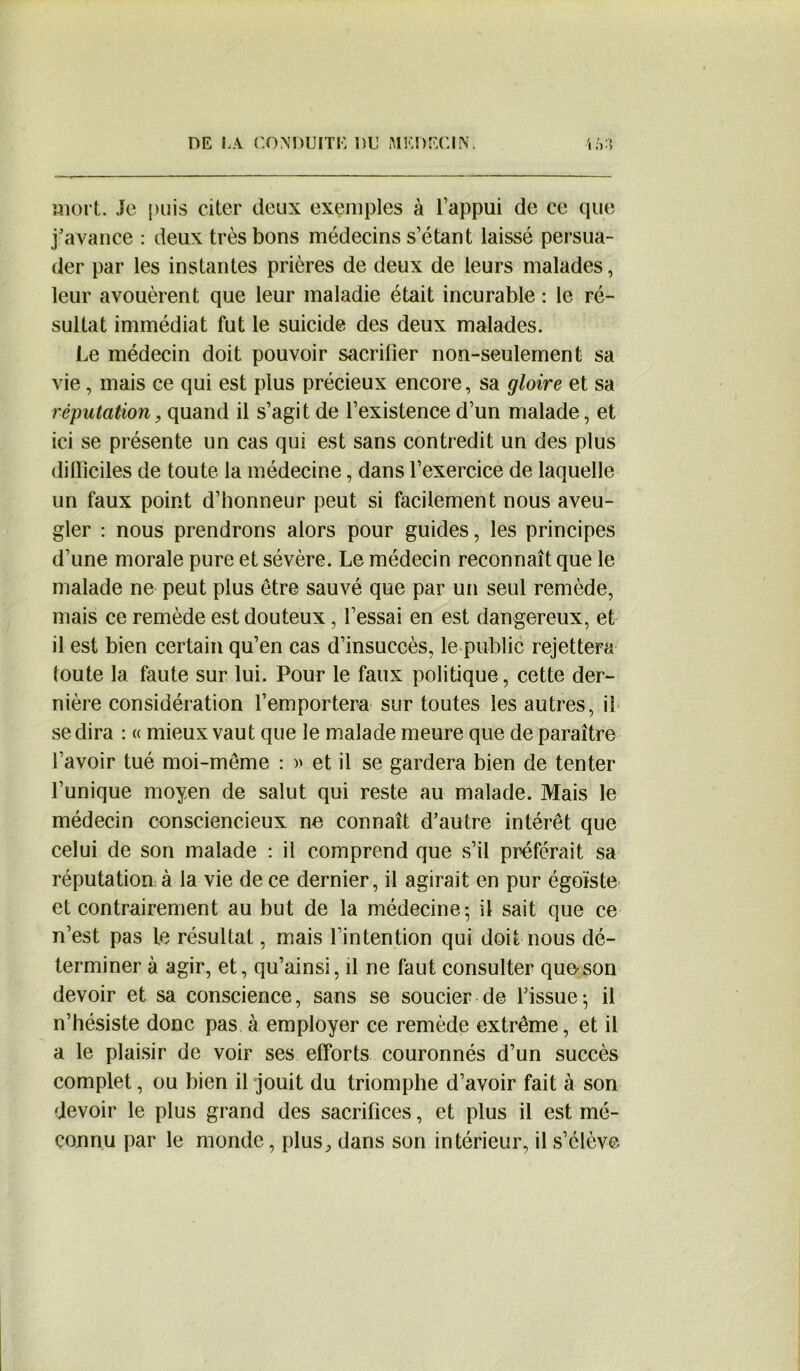 mort. Je puis citer deux exemples à l’appui de ce que j'avance : deux très bons médecins s’étant laissé persua- der par les instantes prières de deux de leurs malades, leur avouèrent que leur maladie était incurable : le ré- sultat immédiat fut le suicide des deux malades. Le médecin doit pouvoir sacrifier non-seulement sa vie, mais ce qui est plus précieux encore, sa gloire et sa réputation, quand il s’agit de l’existence d’un malade, et ici se présente un cas qui est sans contredit un des plus dilliciles de toute la médecine, dans l’exercice de laquelle un faux point d’honneur peut si facilement nous aveu- gler : nous prendrons alors pour guides, les principes d’une morale pure et sévère. Le médecin reconnaît que le malade ne peut plus être sauvé que par un seul remède, mais ce remède est douteux, l’essai en est dangereux, et il est bien certain qu’en cas d’insuccès, le public rejettera toute la faute sur lui. Pour le faux politique, cette der- nière considération l’emportera sur toutes les autres, il se dira : « mieux vaut que le malade meure que de paraître l’avoir tué moi-même : )> et il se gardera bien de tenter l’unique moyen de salut qui reste au malade. Mais le médecin consciencieux ne connaît d’autre intérêt que celui de son malade : il comprend que s’il préférait sa réputation à la vie de ce dernier, il agirait en pur égoïste et contrairement au but de la médecine- il sait que ce n’est pas le résultat, mais l’intention qui doit nous dé- terminer à agir, et, qu’ainsi, il ne faut consulter que-son devoir et sa conscience, sans se soucier de l'issue; il n’hésiste donc pas à employer ce remède extrême, et il a le plaisir de voir ses efforts couronnés d’un succès complet, ou bien il jouit du triomphe d’avoir fait à son devoir le plus grand des sacrifices, et plus il est mé- connu par le monde, plus^ dans son intérieur, il s’élève