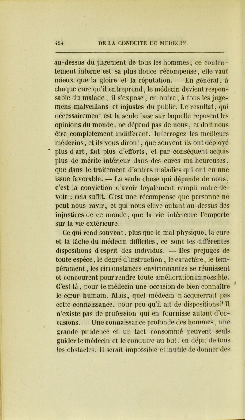 au-dessus du jugement de tous les hommes - ce conten- tement interne est sa plus douce récompense, elle vaut mieux que la gloire et la réputation. — En général, à chaque cure qu’il entreprend, le médecin devient respon- sable du malade, il s’expose, en outre, à tous les juge- mens malveillans et injustes du public. Le résultat, qui nécessairement est la seule base sur laquelle reposent les opinions du monde, ne dépend pas de nous, et doit nous être complètement indifférent. Interrogez les meilleurs médecins, et ils vous diront, que souvent ils ont déployé ‘ plus d’art, fait plus d’efforts, et par conséquent acquis plus de mérite intérieur dans des cures malheureuses, que dans le traitement d’autres maladies qui ont eu une issue favorable. — La seule chose qui dépende de nous, c’est la conviction d’avoir loyalement rempli notre de- voir : cela suffit. C’est une récompense que personne ne peut nous ravir, et qui nous élève autant au-dessus des injustices de ce monde, que la vie intérieure l’emporte sur la vie extérieure. Ce qui rend souvent, plus que le mal physique, la cure et la tâche du médecin difficiles, ce sont les différentes dispositions d’esprit des individus. — Des préjugés de toute espèce, le degré d’instruction , le caractère, le tem- pérament, les circonstances environnantes se réunissent et concourent pour rendre toute amélioration impossible. C’est là, pour le médecin une occasion de bien connaître le cœur humain. Mais, quel médecin n’acquierrait pas cette connaissance, pour peu qu’il ait de dispositions ? Il n’existe pas de profession qui en fournisse autant d’oc- casions. — Une connaissance profonde des hommes, une grande prudence et un tact consommé peuvent seuls guider le médecin et le conduire au but, en dépit de tous les obstacles. Il serait impossible et inutile de donner des