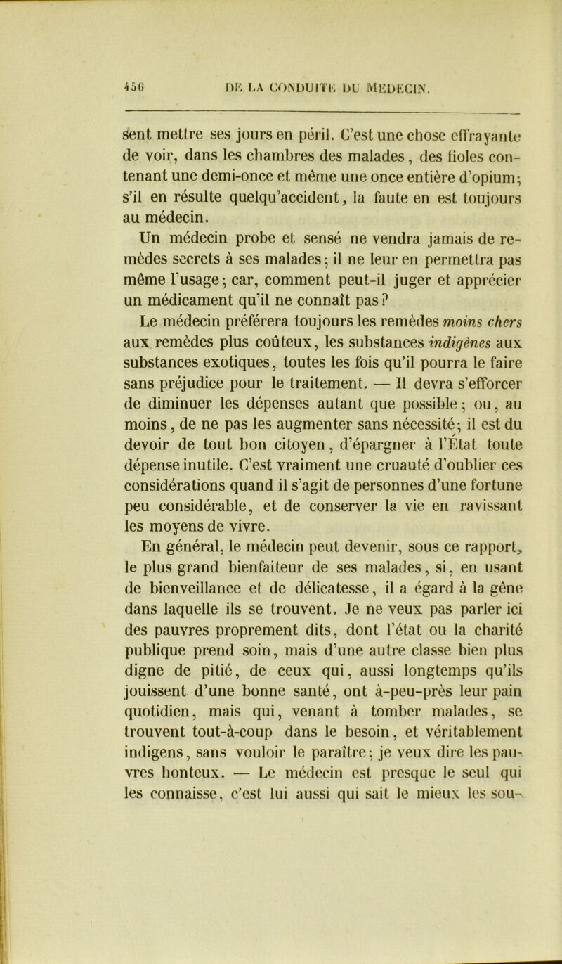 sent mettre ses jours en péril. C’est une chose effrayante de voir, dans les chambres des malades, des fioles con- tenant une demi-once et même une once entière d’opium; s’il en résulte quelqu’accident, la faute en est toujours au médecin. Un médecin probe et sensé ne vendra jamais de re- mèdes secrets à ses malades ; il ne leur en permettra pas même l’usage; car, comment peut-il juger et apprécier un médicament qu’il ne connaît pas ? Le médecin préférera toujours les remèdes moins chers aux remèdes plus coûteux, les substances indigènes aux substances exotiques, toutes les fois qu’il pourra le faire sans préjudice pour le traitement. — Il devra s’efforcer de diminuer les dépenses autant que possible; ou, au moins, de ne pas les augmenter sans nécessité; il est du devoir de tout bon citoyen, d’épargner à l’État toute dépense inutile. C’est vraiment une cruauté d’oublier ces considérations quand il s’agit de personnes d’une fortune peu considérable, et de conserver la vie en ravissant les moyens de vivre. En général, le médecin peut devenir, sous ce rapport, le plus grand bienfaiteur de ses malades, si, en usant de bienveillance et de délicatesse, il a égard à la gène dans laquelle ils se trouvent. Je ne veux pas parler ici des pauvres proprement dits, dont l’état ou la charité publique prend soin, mais d’une autre classe bien plus digne de pitié, de ceux qui, aussi longtemps qu’ils jouissent d’une bonne santé, ont à-peu-près leur pain quotidien, mais qui, venant à tomber malades, se trouvent tout-à-coup dans le besoin, et véritablement indigens, sans vouloir le paraître; je veux dire les paiu vres honteux. — Le médecin est presque le seul qui les connaisse, c’est lui aussi qui sait le mieux les sou-