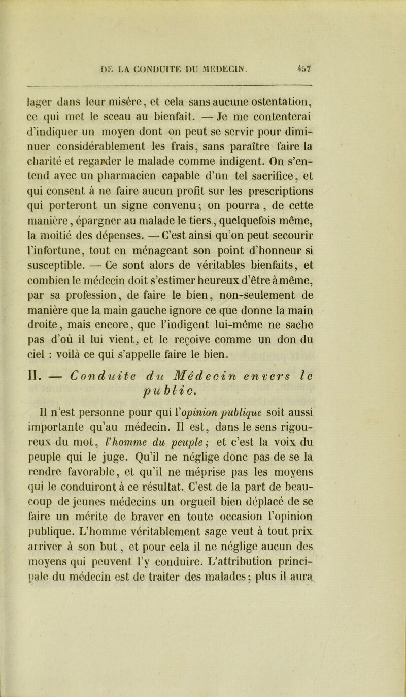 lager dans leur misère, et cela sans aucune ostentation, ce qui met le sceau au bienfait. — Je me contenterai d’indiquer un moyen dont on peut se servir pour dimi- nuer considérablement les frais, sans paraître faire la charité et regarder le malade comme indigent. On s’en- tend avec un pharmacien capable d’un tel sacrifice, et qui consent à ne faire aucun profit sur les prescriptions qui porteront un signe convenu^ on pourra, de cette manière, épargner au malade le tiers, quelquefois même, la moitié des dépenses. — C’est ainsi qu’on peut secourir l’infortune, tout en ménageant son point d’honneur si susceptible. —Ce sont alors de véritables bienfaits, et combien le médecin doit s’estimer heureux d’être à même, par sa profession, de faire le bien, non-seulement de manière que la main gauche ignore ce que donne la main droite, mais encore, que l’indigent lui-même ne sache pas d’où il lui vient, et le reçoive comme un don du ciel : voilà ce qui s’appelle faire le bien. II. — Conduite du Médecin envers le p u bli c. Il n est personne pour qui l’opinion publique soit aussi importante qu’au médecin. Il est, dans le sens rigou- reux du mot, l’homme du 'peuple; et c’est la voix du peuple qui le juge. Qu’il ne néglige donc pas de se la rendre favorable, et qu’il ne méprise pas les moyens qui le conduiront à ce résultat. C’est de la part de beau- coup de jeunes médecins un orgueil bien déplacé de se faire un mérite de braver en toute occasion l’opinion publique. L’homme véritablement sage veut à tout prix arriver à son but, et pour cela il ne néglige aucun des moyens qui peuvent l’y conduire. L’attribution princi- pale du médecin est de traiter des malades; plus il aura.