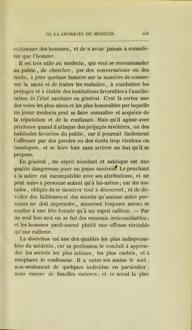 extérieure des hommes, et de n’avoir jamais à considé- rer que l’homme. Il est très utile au médecin, qui veut se recommander au public, de chercher, par des conversations ou des écrits, à jeter quelque lumière sur la manière de conser- ver la santé et de traiter les maladies, à combattre les préjugés et à établir des institutions favorables à l’amélio- ration de l’état sanitaire en général. C’est là certes une des voies les plus sûres et les plus honorables par laquelle un jeune médecin peut se faire connaître et acquérir de la réputation et de la confiance. Mais qu’il agisse avec prudence quand il attaque des préjugés invétérés, ou des habitudes favorites du public, car il pourrait facilement l’offenser par des paroles ou des écrits trop virulens ou caustiques, et se faire haïr sans arriver au but qu’il se propose. En général , un esprit mordant et satirique est une qualité dangereuse pour un jeune médeeirf Le «penchant à la satire est incompatible avec ses attributions, et ne peut nuire à personne autant qu’à lui-même; car les ma- lades , obligés de se montrer tout à découvert, et de dé- voiler des faiblesses et des secrets qu’aucune autre per- sonne ne doit apprendre, aimeront toujours mieux se confier à une tête bornée qu’à un esprit railleur. — Par un seul bon mot on se fait des ennemis irréconciliables ; et les hommes pardonnent plutôt une offense véritable qu’une raillerie. La discrétion est une des qualités les plus indispensa- bles du médecin, car sa profession le conduit à appren- dre les secrets les plus intimes, les plus cachés, et à remplacer le confesseur. Il a entre ses mains le sort, non-seulement de quelques individus en particulier , mais encore de familles entières -, et ce serait la plus.