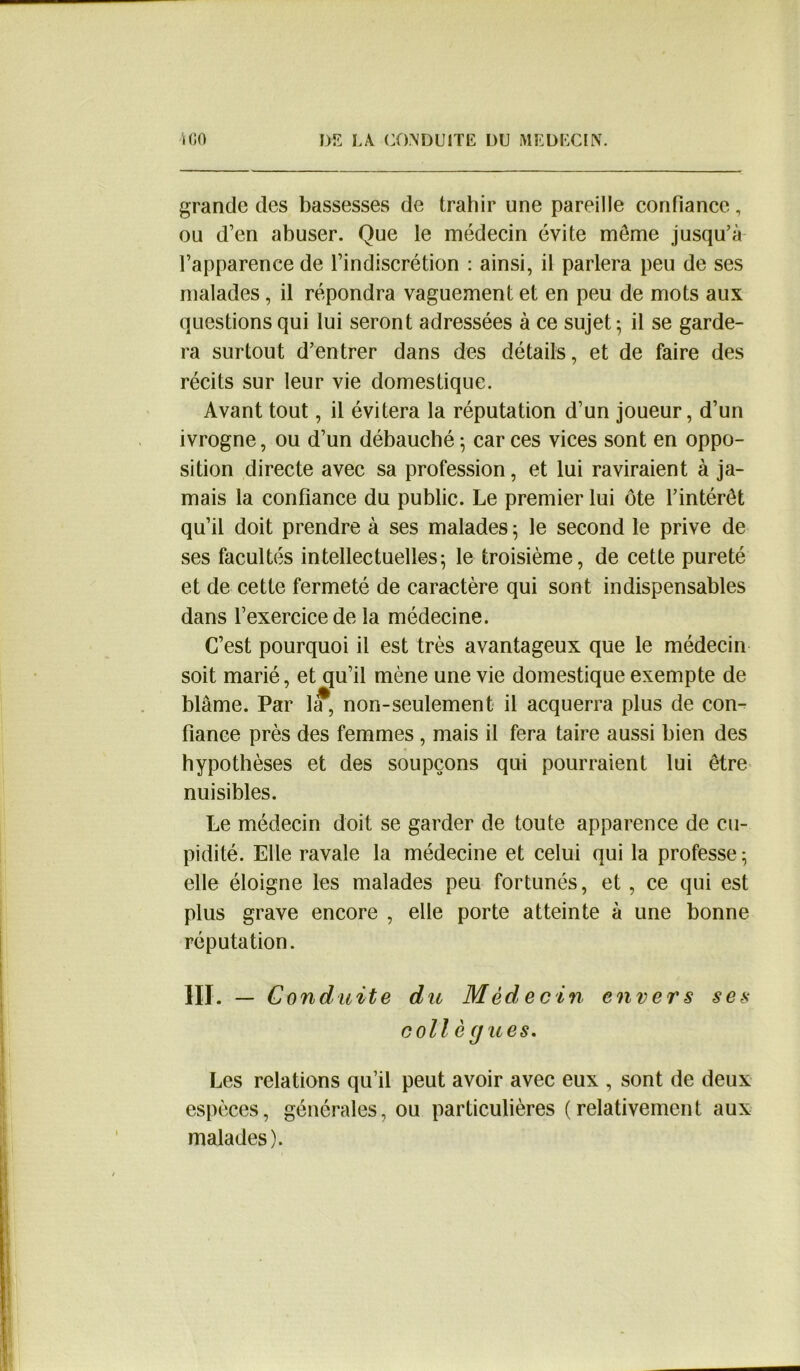 grande des bassesses de trahir une pareille confiance, ou d’en abuser. Que le médecin évite meme jusqu’à l’apparence de l’indiscrétion : ainsi, il parlera peu de ses malades, il répondra vaguement et en peu de mots aux questions qui lui seront adressées à ce sujet - il se garde- ra surtout d’entrer dans des détails, et de faire des récits sur leur vie domestique. Avant tout, il évitera la réputation d’un joueur, d’un ivrogne, ou d’un débauché -, car ces vices sont en oppo- sition directe avec sa profession, et lui raviraient à ja- mais la confiance du public. Le premier lui ôte l’intérêt qu’il doit prendre à ses malades 5 le second le prive de ses facultés intellectuelles; le troisième, de cette pureté et de cette fermeté de caractère qui sont indispensables dans l’exercice de la médecine. C’est pourquoi il est très avantageux que le médecin soit marié, et qu’il mène une vie domestique exempte de blâme. Par 1*, non-seulement il acquerra plus de con- fiance près des femmes , mais il fera taire aussi bien des hypothèses et des soupçons qui pourraient lui être nuisibles. Le médecin doit se garder de toute apparence de cu- pidité. Elle ravale la médecine et celui qui la professe ; elle éloigne les malades peu fortunés, et, ce qui est plus grave encore , elle porte atteinte à une bonne réputation. III. - C onduite du Médecin envers ses collé (jues. Les relations qu’il peut avoir avec eux , sont de deux espèces, générales, ou particulières (relativement aux malades). 1 j •