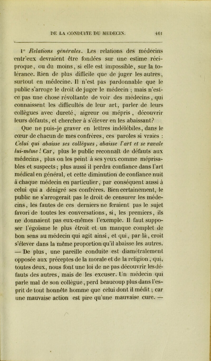 1° Relations générales. Les relations des médecins entr’eux devraient être fondées sur une estime réci- proque, ou du moins, si elle est impossible, sur la to- lérance. Rien de plus difficile que déjuger les autres, surtout en médecine. Il n’est pas pardonnable que le public s’arroge le droit déjuger le médecin ; mais n’est- ce pas une chose révoltante de voir des médecins, qui connaissent les difficultés de leur art, parler de leurs collègues avec dureté, aigreur ou mépris, découvrir leurs défauts, et chercher à s’élever en les abaissant? Que ne puis-je graver en lettres indélébiles, dans le cœur de chacun de mes confrères, ces paroles si vraies : Celui qui abaisse ses collègues, abaisse Vart et se ravale lui-même ! Car, plus le public reconnaît de défauts aux médecins, plus on les peint à ses yeux comme méprisa- bles et suspects 5 plus aussi il perdra confiance dans l’art médical en général, et cette diminution de confiance nuit à chaque médecin en particulier, par conséquent aussi à celui qui a dénigré ses confrères. Bien certainement, le public ne s’arrogerait pas le droit de censurer les méde- cins, les fautes de ces derniers ne feraient pas le sujet favori de toutes les conversations, si, les premiers, ils ne donnaient pas eux-mêmes l’exemple. Il faut suppo- ser l’égoïsme le plus étroit et un manque complet de bon sens au médecin qui agit ainsi, et qui, par là, croit s’élever dans la même proportion qu’il abaisse les autres. — De plus, une pareille conduite est diamétralement opposée aux préceptes de la morale et de la religion , qui, toutes deux, nous font une loi de ne pas découvrir les dé- fauts des autres, mais de les excuser. Un médecin qui parle mal de son collègue, perd beaucoup plus dans l’es- prit de tout honnête homme que celui dont il médit ; car une mauvaise action est pire qu’une mauvaise cure. —