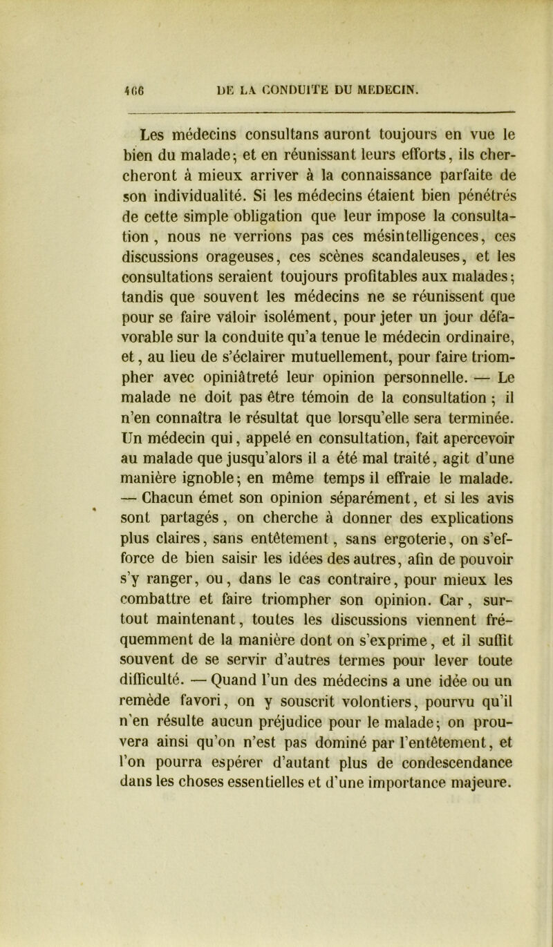 Les médecins consultans auront toujours en vue le bien du malade; et en réunissant leurs efforts, ils cher- cheront à mieux arriver à la connaissance parfaite de son individualité. Si les médecins étaient bien pénétrés de cette simple obligation que leur impose la consulta- tion , nous ne verrions pas ces mésintelligences, ces discussions orageuses, ces scènes scandaleuses, et les consultations seraient toujours profitables aux malades ; tandis que souvent les médecins ne se réunissent que pour se faire valoir isolément, pour jeter un jour défa- vorable sur la conduite qu’a tenue le médecin ordinaire, et, au lieu de s’éclairer mutuellement, pour faire triom- pher avec opiniâtreté leur opinion personnelle. — Le malade ne doit pas être témoin de la consultation ; il n’en connaîtra le résultat que lorsqu’elle sera terminée. Un médecin qui, appelé en consultation, fait apercevoir au malade que jusqu’alors il a été mal traité, agit d’une manière ignoble ; en même temps il effraie le malade. — Chacun émet son opinion séparément, et si les avis sont partagés, on cherche à donner des explications plus claires, sans entêtement, sans ergoterie, on s’ef- force de bien saisir les idées des autres, afin de pouvoir s’y ranger, ou, dans le cas contraire, pour mieux les combattre et faire triompher son opinion. Car, sur- tout maintenant, toutes les discussions viennent fré- quemment de la manière dont on s’exprime, et il suffit souvent de se servir d’autres termes pour lever toute difficulté. — Quand l’un des médecins a une idée ou un remède favori, on y souscrit volontiers, pourvu qu’il n’en résulte aucun préjudice pour le malade; on prou- vera ainsi qu’on n’est pas dominé par l’entêtement, et l’on pourra espérer d’autant plus de condescendance dans les choses essentielles et d’une importance majeure.