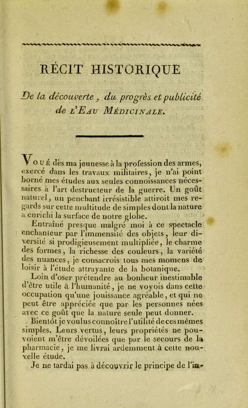 i ' c . / JDe la découverte du progrès et publicité de l’Eau Médicinale. o u É dès ma jeunesse à la profession des armes, exercé dans les travaux militaires , je n'ai point Ijorné mes études aux seules connoissances néces- saires à l’art destructeur de la guerre. Un goût naturel, un penchant irrésistible attiroit mes re- gards sur cette multitude de simples dont la nature a enrichi la surface de notre globe. Entraîné presque malgré moi à ce spectacle enchanteur par l’immensité des objets, leur di- versité si prodigieusement multipliée, Je charme des formes, la richesse des couleurs, la variété des nuances, je consacrois tous mes momens de loisir à l’étude attrayante de la botanique. Loin d’oser prétendre au bonheur inestimable d être utile à l’humanité, je ne voyois dans cette occupation qu’une jouissance agréable, et qui no peut être appréciée que par les personnes nées avec ce goût que la nature seule peut donner. ✓ Bientôt je voulus connoître l’utilité de ces mêmes simples. Leurs vertus, leurs propriétés ne pou- voient m’être dévoilées que par le secours de h* pharmacie, je me livrai ardemment à cette nou- velle étude. Je ne tardai pas à découvrir le principe de Fia*»