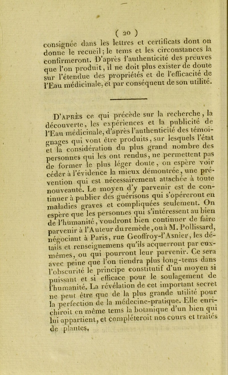 consignée dans les lettres et certificats dont on donne le recueil ; le teins et les circonstances la confirmeront. D’après l’authenticité des preuves que l’on produit, il ne doit plus exister de doute sur l’étendue des propriétés et de 1 efficacité de l’Eau médicinale, et par conséquent de son utilité. D’aprÈs ce qui précède sur la recherche, la découverte, les expériences et la publicité de l’Eau médicinale, d’après 1 authenticité des temoi- «naes qui vont être produits, sur lesquels 1 état et la considération du plus grand nombre des personnes qui les ont rendus, ne permettent pas de former le plus léger doute, on espere voir céder à l’évidence la mieux démontrée, une pré- vention qui est nécessairement attachée à toute nouveauté. Le moyen d’y parvenir est de con- tinuer à publier des guérisons qui s opéreront en maladies graves et compliquées seulement. On espère que les personnes qui s’intéressent au bien de l’humanité, voudront bien continue,- de faire parvenir à l’Auteur duremède,ouaM. Pollissard, négociant à Paris, rue Geoflroy-l’Asnter, les de- taifs et renseignemens qu’ils acquerront par eux- nièmes, ou qui pourront leur parvenir. Ce sera avec peine que l’on tiendra plus long-tems dans l’obscurité le principe constitutif d un moyen si puissant et si efficace pour le soulagement de l’humanité. La révélation de cet important secret ne peut être que de la plus grande utilité pour la perfection de la médecine-pratique. Elle enri- chi roi l en même tems la botanique d un bien qui lui appartient, et compléterait nos cours et traites de plantes,