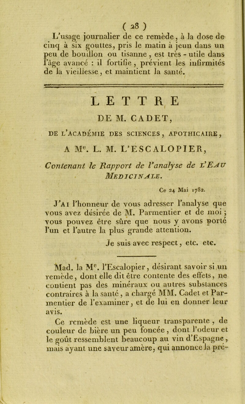 ( *8 ) L'usage journalier de ce remède, à la dose de cinq à six gouttes, pris le matin à jeun dans un peu de bouillon ou tisanne , est très - utile dans l'age avancé : il fortifie , prévient les infirmités de la vieillesse, et maintient la santé. LETTRE RE M. CADET, DE L'ACADÉMIE DES SCIENCES, APOTHICAIRE, A Me. L. M. L’ESCALOPIER, Contenant le Rapport de Vanalyse de l'Eau Médicinale. Ce 24 Mai 1782. J'ai l'honneur de vous adresser l'analyse que vous avez désirée de M. Parmentier et de moi j vous pouvez être sûre que nous y avons porté l'un et l'autre la plus grande attention. Je suis avec respect, etc. etc. Mad. la Me. l'Escalopier, désirant savoir si un remède, dont elle dit être contente des effets, ne contient pas des minéraux ou autres substances contraires à la santé, a charge MM. Cadet et Par- mentier de l'examiner, et de lui en donner leur avis. Ce remède est une liqueur transparente , de couleur de bière un peu foncée , dont l’odeur et le goût ressemblent beaucoup au vin d'Espagne , mais ayant une saveur amère, qui annonce la pré-