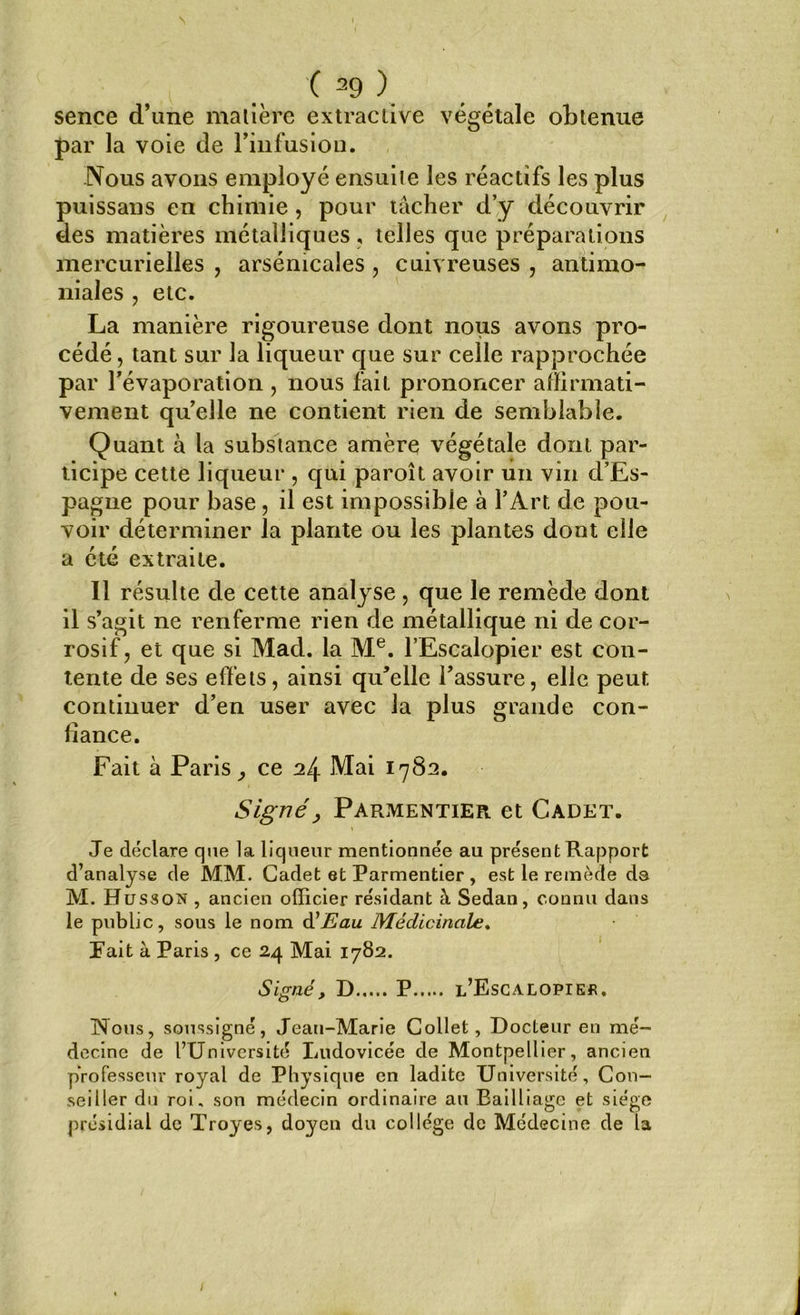 sence d’une matière extractive végétale obtenue par la voie de l’infusion. Nous avons employé ensuite les réactifs les plus puissans en chimie , pour tâcher d’y découvrir des matières métalliques, telles que préparations mercurielles , arsénicales , cuivreuses , antimo- niales , etc. La manière rigoureuse dont nous avons pro- cédé , tant sur la liqueur que sur celle rapprochée par l’évaporation , nous fait prononcer affirmati- vement quelle ne contient rien de semblable. Quant à la substance amère végétale dont par- ticipe cette liqueur , qui paroit avoir un vin d’Es- pagne pour base, il est impossible à l’Art de pou- voir déterminer la plante ou les plantes dont elle a été extraite. Il résulte de cette analyse , que le remède dont il s’agit ne renferme rien de métallique ni de cor- rosif, et que si Mad. la Me. l’Escalopier est con- tente de ses effets, ainsi qu'elle l’assure, elle peut continuer d’en user avec la plus grande con- fiance. Fait à Paris ^ ce 24 Mai 1782. Signé, Parmentier et Cadet. Je déclare que la liqueur mentionnée au présent Rapport d’analyse de MM. Cadet et Parmentier, est le remède ds M. Husson , ancien officier résidant à Sedan, connu dans le public, sous le nom d'Eau Médicinale. l’ait à Paris , ce 24 Mai 1782. Signé, D P l’Escalopier. Nous, soussigné, Jean-Marie Collet, Docteur en mé- decine de l’Université Ludovicée de Montpellier, ancien pYofesseur royal de Physique en ladite Université, Con- seiller du roi, son médecin ordinaire au Eailliage et siège présidial de Troyes, doyen du collège de Médecine de la