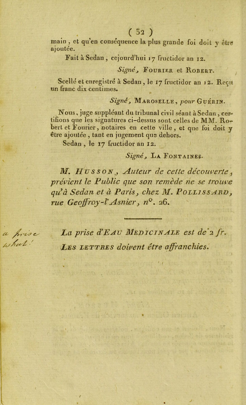 main , et qu’en conséquence la plus grande foi doit y être ajoutée. Fait à Sedan , cejourd’hui 17 fructidor an 12. Signé, Fourier et Robert. Scellé et enregistré à Sedan , le 17 fructidor an 12. Reçu un franc dix centimes. Signé, Maroselle, pour Guérin. Nous, juge suppléant du tribunal civil séant à Sedan , cer- tifions que les signatures ci-dessus sont celles de MM. Ro- bert et Fourier, notaires en cette ville, et que foi doit y être ajoutée , tant en jugement que dehors. Sedan , le 17 fructidor an 12. Signé> La Fontaines. M, Hus s on j jouteur de cette découverte, -prévient le Public que son remède ne se trouve qiéà Sedan et à Paris, chez M. Poi.lj ssabd, rue Geoffroy-VAsnier, n°. 26. a- La prise d'EAu Médicinale est de*2 fr. Les lettres doivent être affranchies. /