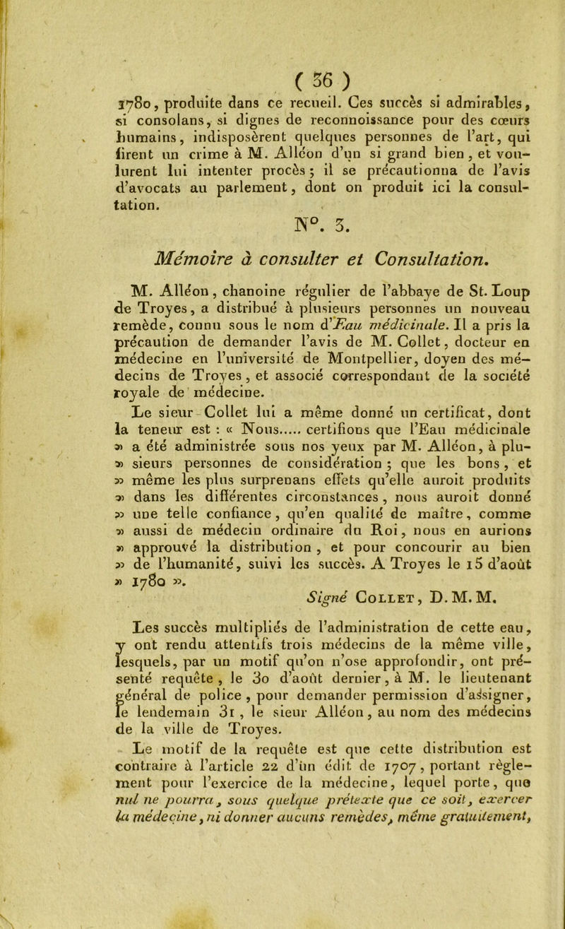 Î78o, produite dans ce recueil. Ces succès si admirables, si consolans, si dignes de reconnoissance pour des cœurs humains, indisposèrent quelques personnes de l’art, qui firent un crime à M. Alléon d’un si grand bien , et vou- lurent lui intenter procès ; il se précautionna de l’avis d’avocats au parlement, dont on produit ici la consul- tation. N°. 5. Mémoire à consulter et Consultation, M. Alléon, chanoine régulier de l’abbaye de St. Loup de Troyes, a distribué à plusieurs personnes un nouveau remède, connu sous le nom d'Eau médicinale. Il a pris la précaution de demander l’avis de M. Collet, docteur en médecine en l’université de Montpellier, doyen des mé- decins de Troyes, et associé correspondant de la société royale de médecine. Le sieur Collet lui a meme donné un certificat, dont la teneur est : « Nous certifions que l’Eau médicinale » a été administrée sous nos yeux par M. Alléon, à plu- v> sieurs personnes de considération ; que les bons, et » même les plus surprenans effets qu’elle auroit produits dans les différentes circonstances , nous auroit donné 35 une telle confiance, qu’en qualité de maitre, comme 3) aussi de médecin ordinaire du Roi, nous en aurions » approuvé la distribution , et pour concourir au bien 35 de l’humanité, suivi les succès. A Troyes le 15 d’août » I780 ». Signé Collet, D.M. M. Les succès multipliés de l’administration de cette eau, y ont rendu attentifs trois médecins de la même ville, lesquels, par un motif qu’on n’ose approfondir, ont pré- senté requête, le 3o d’août dernier, à M. le lieutenant général de police , pour demander permission d’assigner, le lendemain 3i , le sieur Alléon, au nom des médecins de la ville de Troyes. Le motif de la requête est que cette distribution est contraire à l’article 22 d’iin édit de 1707, portant règle- ment pour l’exercice de la médecine, lequel porte, que nul ne pourra , sous quelque prétexte que ce soit, exercer la médeciney ni donner aucuns remèdes ? meme gratuitement,