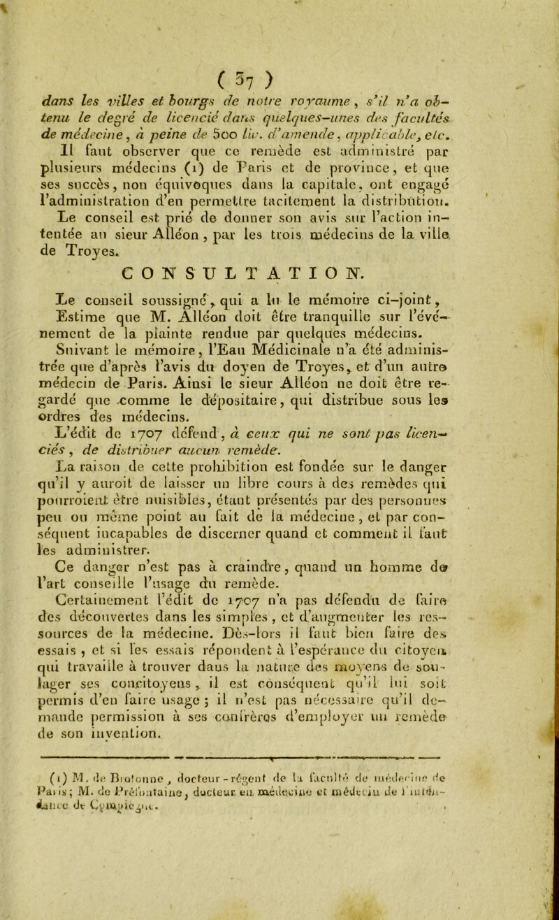 % ( 57 > dans les villes et bourgs de notre royaume , s’il n’a ob- tenu le degré de licencié dans quelques-unes des facultés de médecine, à peine de 5oo tic. d’amende, applicable, e/c„ IL faut observer que ce remède est administré par plusieurs médecins (1) de Paris et de province, et que ses succès, non équivoques dans la capitale, ont engagé l’administration d’en permettre tacitement la distribution. Le conseil est prié de donner son avis sur l’action in- tentée au sieur Alléon , par les trois médecins de la ville de Tro}^es. CONSULTATION. Le conseil soussigné, qui a lu le mémoire ci-joint. Estime que M. Alléon doit être tranquille sur l’évé- nement de la plainte rendue par quelques médecins. Suivant le mémoire, l’Eau Médicinale n’a été adminis- trée que d’après l’avis du doyen de Troyes* et d’un autre médecin de Paris. Ainsi le sieur Alléon ne doit être re- gardé que -comme le dépositaire, qui distribue sous les ordres des médecins. L’édit de 1707 défend , à ceux qui ne sont pas licen- ciés , de distribuer aucun remède. La raison de cette prohibition est fondée sur le danger qu’il y auroit de laisser un libre cours à des remèdes qui poiirroieut être nuisibles, étant présentés par des personnes peu ou même point au fait de la médecine , et par con- séquent incapables de discerner quand et comment il faut les administrer. Ce danger n’est pas à craindre, quand un homme d® l’art conseille l’usage du remède. Certainement l’édit de 1707 n’a pas défendu de faire des découvertes dans les simples , et d’augmenter les res- sources de la médecine. Dès-lors il faut bien faire des essais 5 et si les essais répondent à l’espérance du citoyen qui travaille à trouver daus la nature des moyens de sou- la ger ses concitoyens,. il est conséquent qu’il lui soit permis d’en faire usage; il n’est pas nécessaire qu’il de- mande permission à ses canlrèrqs d’employer un remède de son invention. (1) M. de Bidonne , docteur - régent de la faculté de uiéderine de Paris; M. de Prél'ontaine, ducleur. eu. médecine et iriédcciu de i’untfn- éàiiLc de Cv^nic^M,.