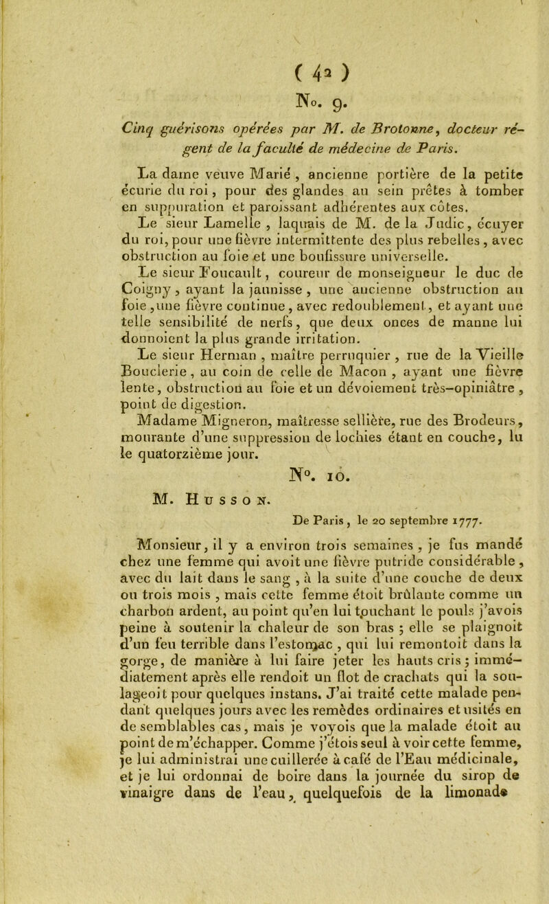 No. g. Cinq guérisons opérées par HT. de Brotonne, docteur ré- gent de la faculté de médecine de Paris. La dame veuve Marié , ancienne portière de la petite écurie du roi, pour des glandes au sein prêtes à tomber en suppuration et paroissant adhérentes aux côtes. Le sieur Lamelle , laquais de M. de la Judic, écuyer du roi, pour une lièvre intermittente des plus rebelles , avec obstruction au foie et une boulissure universelle. Le sieur Foucault, coureur de monseigneur le duc de Coigny, ayant la jaunisse , une ancienne obstruction au foie ,une fièvre continue , avec redoublement, et ayant une telle sensibilité de nerfs, que deux onces de manne lui donnoient la plus grande irritation. Le sieur Herman , maître perruquier , rue de la Vieille Bouderie , au coin de celle de Maçon , ayant une fièvre lente, obstruction au foie et un dévoiement très-opiniâtre , point de digestion. Madame Migneron, maîtresse sellière, rue des Brodeurs, mourante d’une suppression de lochies étant en couche, lu le quatorzième jour. N°. io. M. H u s s o n. De Paris , le 20 septembre 1777. Monsieur, il y a environ trois semaines , je fus mandé chez une femme qui avoit une fièvre putride considérable , avec du lait dans le sang , à la suite d’une couche de deux ou trois mois , mais cette femme étoit brûlante comme un charbon ardent, au point qu’en luit.ouchant le pouls j’avois peine à soutenir la chaleur de son bras ; elle se plaignoit d’un feu terrible dans l’estonjac , qui lui remontoit dans la gorge, de manière à lui faire jeter les hauts cris ; immé- diatement après elle rendoit un flot de crachats qui la sou- lageoit pour quelques instans. J’ai traité cette malade pen- dant quelques jours avec les remèdes ordinaires et usités en de semblables cas, mais je voyois que la malade étoit au point de m’échapper. Comme j’etois seul à voir cette temme, je lui administrai une cuillerée à café de l’Eau médicinale, et je lui ordonnai de boire dans la journée du sirop de vinaigre dans de l’eau, quelquefois de la limonade