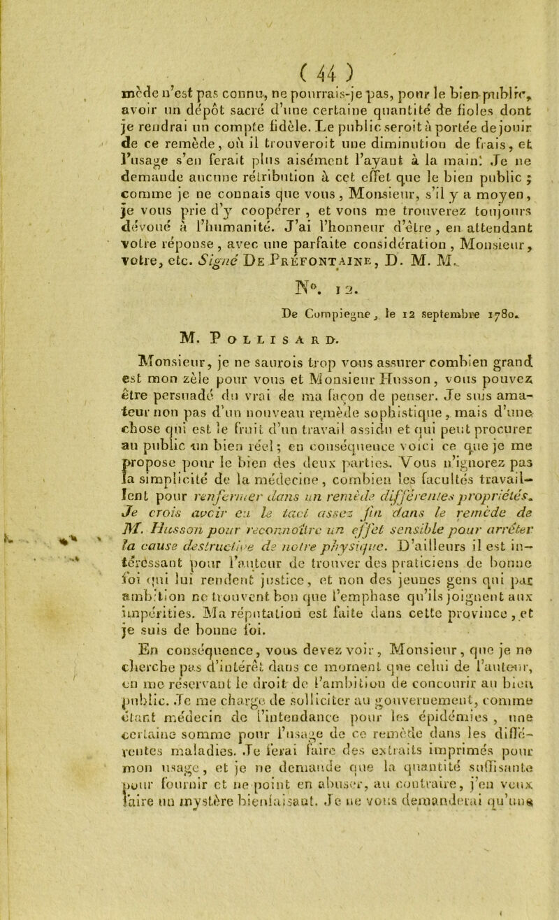 mcdc n’cst pas connu-, ne pourrais-je pas, pour le tien public, avoir un dépôt sacré d’une certaine quantité de fioles dont je rendrai un compte fidèle. Le public seroit à portée de jouir de ce remède, où il trouveroit une diminution de frais, et Frisage s’en ferait plus aisément l’ayant à la main! Le ne demaude aucune rétribution à cet effet que le bien public ; comme je ne connais que vous , Monsieur, s’il y a moyen, je vous prie d’y coopérer , et vous me trouverez toujours dévoué à l’humanité. J’ai l’honneur d’etre , en attendant votre réponse, avec une parfaite considération , Monsieur, votre, etc. Signé De Préfont aine, D. M. M._ N». I 2. De Compiegnej le 12 septembre 1780» M. P O L L I S A R D. Monsieur, je ne saurois trop vous assurer combien grand est mon zèle pour vous et Monsieur Husson, vous pouvez être persuadé du vrai de ma façon de penser. Je suis ama- teur non pas d’un nouveau remède sophistique, mais d’unet chose qui est le fruit d’un travail assidu et qui peut procurer au public un bien réel; en conséquence voici ce que je me propose pour le bien des deux parties. Vous n’ignorez pas la simplicité de la médecine, combien les facultés travail- lent pour renfermer dans en remède differentes propriétés. Je crois avoir eu le tact assez fin dans le remède de ]\ï. Hassan pour reconnaître un effet sensible pour arrêter la cause destructive de noire physique. D’ailleurs il est in- téressant pour Fauteur de trouver des praticiens de bonne foi qui lui rendent justice, et non des jeunes gens qui par ambition ne trouvent bon que l’emphase qu’ils joignent aux impérities. Ma réputation est faite dans cette province , et je suis de bonne loi. En conséquence, vous devez voir, Monsieur, que je ne cherche pas d’intérêt dans ce moment que celui de l’auteur, en me réservant le droit de l’ambition de concourir au bien public. Je me charge de solliciter au gouvernement, comme étant médecin de l’intendance pour les épidémies , une certaine somme pour l’usage de ce remède dans les diffé- rentes maladies. Je ferai faire des extraits imprimés pour mon usage, et je ne demande que la quantité suffisante >eur fournir et 11e [joint en abuser, au contraire, j’en veux l’aire un mystère bienfaisant. Je ne vous demanderai qu'uns 1