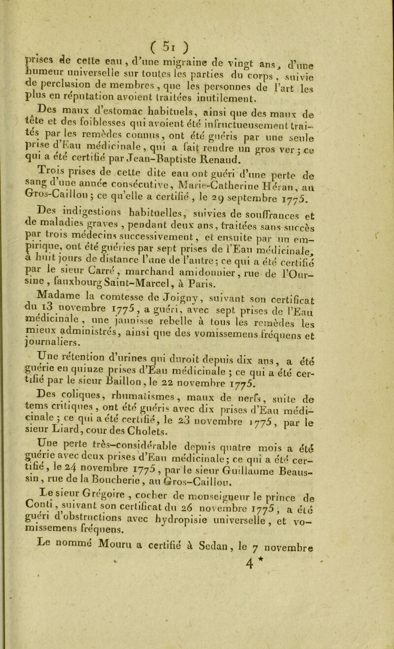 prises de celle eau, d’une migraine de vingt ans, d’une humeur universelle sur toutes les parties du corps , suivie de perclusion de membres , que les personnes de l’art les plus en réputation avoient traitées inutilement. A ^es maux d’estomac habituels, ainsi que des maux de tete et des foiblesses qui avoient été inlructueusement trai- tes par les remèdes connus, ont été guéris par une seule prise d’Fiau médicinale, qui a fait rendre un gros ver • ce qui a etc certifie par «Tean-Baptiste Renaud. Trois prises de cette dite eau ont guéri d’une perte de sang dune année consécutive, Marie-Catherine Héran, au Gros-Caillou ; ce qu’elle a certifié , le 29 septembre 177.5. Des indigestions habituelles, suivies de souffrances et de maladies graves , pendant deux ans, traitées sans succès par trois méHpr 1 Tl « ClirrocoiUûmnnl ^^ j ^ 1 nue uc 1 auuc, lu ljill ci ece certihe par le sieur Carré, marchand amidonuier, rue de l’Our— sine , fauxbourg Saint— Marcel, à Paris. Madame la comtesse de Joigny, suivant son certificat du 1J novembre 1775, a guéri, avec sept prises de l’Eau médicinale, une jaunisse rebelle à tous les remèdes les mieux administrés, ainsi que des vomissemens fréquens et journaliers. 1 Une rétention d’urines qui duroit depuis dix ans, a été giiene en quinze prises d’Eau médicinale ; ce qui a été cer- tifie par le sieur Bâillon, le 22 novembre 1775. Des coliques, rhumatismes, maux de nerfs, suite de tems critiques , ont été guéris avec dix prises d’Eau médi- cinale ; ce qui a été certifié, le 23 novembre 1775, par le sieur Liard, cour des Cholets. Une perte très-considérable depuis quatre mois a été guérie avec deux prises d’Eau médicinale; ce qui a été cer- tifie , le 24 novembre 1775 , par le sieur Guillaume Beaus- sin, rue de la Boucherie, au Gros-Caillou. Le sieur Grégoire , cot fier de monseigneur le prince de Lont1 ^suivant son certificat du 26 novembre 1775, a été guéri d obstructions avec hydropisie universelle et vo- missemens fréquens. Le nommé Mouru a certifié à Sedan, le 7 novembre 4 *