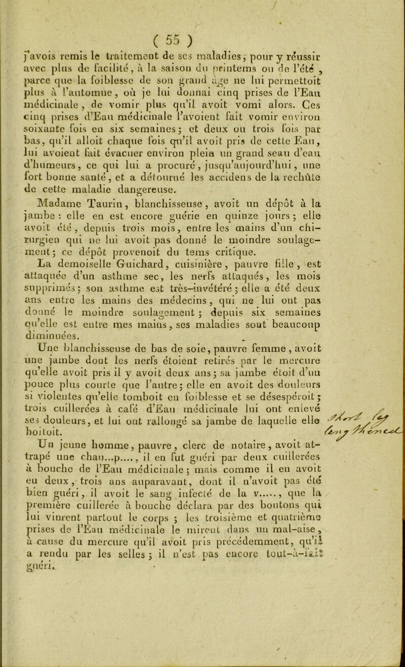 favois remis le traitement de scs maladies, pour y réussir avec plus de facilité, à la saison du printems ou de l’été , parce que la foiblesse de son grand âge ne lui permettoit plus à L’automne, où je lui donnai cinq prises de l’Eau médicinale , de vomir plus qu’il avoit vomi alors. Ces cinq prises d’Eau médicinale l’avoient fait vomir environ soixante fois en six semaines ; et deux ou trois fois par bas, qu’il alloit chaque fois qu’il avoit pris de cette Eau, lui avoient fait évacuer environ plein un grand seau d’eau d’humeurs, ce qui lui a procuré , jusqu’aujourd’hui, une lort bonne santé, et a détourné les accidens de la rechûte de cette maladie dangereuse. Madame Taurin, blanchisseuse, avoit un dépôt à la jambe : elle en est encore guérie en quinze jours ; elle avoit été, depuis trois mois, entre les mains d’un chi- rurgien qui ne lui avoit pas donné le moindre soulage- ment; ce dépôt provenoit du tems critique. La demoiselle Guichard, cuisinière, pauvre fille, est attaquée d’un asthme sec, les nerfs attaqués, les mois supprimés; son asthme est très-invétéré ; elle a été deux ans entre les mains des médecins, qui ne lui ont pas donné le moindre soulagement ; depuis six semaines cni’elle est entre mes mains, ses maladies sont beaucoup diminuées. Une blanchisseuse de bas de soie, pauvre femme, avoit une jambe dont les nerfs étoieut retirés par le mercure qu’elle avoit pris il y avoit deux ans; sa jambe étoit d’uu pouce plus courte que l’autre; elle en avoit des douleurs si violentes qu’elle tomboit en foiblesse et se désespéroit ; trois cuillerées à café d’Eau médicinale lui ont enlevé ses douleurs, et lui ont rallongé sa jambe de laquelle elle boitoit. Un jeune homme, pauvre, clerc de notaire, avoit at- trapé une chau...p...., il en fut guéri par deux cuillerées à bouche de l’Eau médicinale; mais comme il. en avoit eu deux, trois ans auparavant, dont il n’avoit pas été bien guéri, il avoit le sang infecté de la v que la première cuillerée à bouche déclara par des boutons qui lui vinrent partout le corps ; les troisième et quatrième prises de l’Eau médicinale le mirent dans un mal-aise , à cause du mercure qu’il avoit pris précédemment, qu’il a rendu par les selles ; il n’est pas encore tout-à-i&iï guéri.