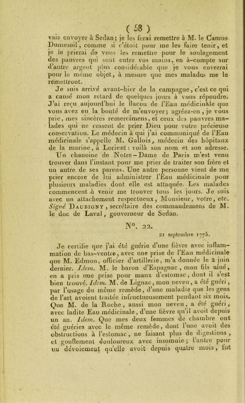 ( £8 ) vais envoyer à Sedan; je les ferai remettre à M. le Camus Dumesml, comme si c’étoit pour me les faire tenir, et je le prierai de vous les remettre pour le soulagement des pauvres qui sont entre vos mains, en à-compte sur d’autre argeut plus considérable que je vous enverrai pour le même objet, à mesure que mes malades me le remettront. Je suis arrivé avant-hier de la campagne, c’est ce qui a causé mon retard de quelques jours à vous répondre. J’ai reçu aujourd’hui le tlacon de l’Eau médicinale que vous avez eu la bonté de m’envoyer; agréez-en , je vous prie, mes sincères remercîmens, et ceux des pauvres ma- lades qui ne cessent de prier Dieu pour votre précieuse conservation. Le médecin à qui j’ai communiqué de l’Eau médicinale s’appelle M. Gallois,, médecin des hôpitaux de la marine, à Lorient: voilà son nom et son adresse. Un chanoine de Notre-Dame de Paris m’est venu trouver dans l’instant pour me prier de traiter son frère et un autre, de ses païens. Une autre personne vient de me prier encore de lui administrer l’Eau médicinale pour plusieurs maladies dont elle est attaquée. Les malades commencent à venir me trouver tous les jours. Je suis avec un attachement respectueux, Monsieur, votre, etc. Signé Daubigny , secrétaire des commandemens de M. le duc de Laval , gouverneur de Sedan. N°. 22. 21 septembre 1775. Je certifie que j’ai été guérie d’une fièvre avec inflam- mation de bas-ventre, avec une prise de l’Eau médicinale que M. Edmon, officier d’artillerie, m’a donnée le 2 juin dernier. Idem. M. le baron d’Espagnac , mon fils aîné, en a pris une prise pour maux d’estomac, dont il s’est bien trouvé. Idem. M. de Lignac, mon neveu, a été guéri, par l’usage du même remède, d’une maladie que les gens de l’art avoient traitée infructueusement pendant six mois. Que M. de la Roche, aussi mon neveu, a été guéri, avec ladite Eau médicinale, d’une lièvre qu’il avoit depuis un an. Idem. Que mes deux femmes de chambre ont cté guéries avec le même remède, dont lune avoit des obstructions à l’estomac, 11e faisant plus de digestions , et gonflement douloureux avec insomnie ; l’autre pour un dévoiement qu’elle avoit depuis quatre mois, lut