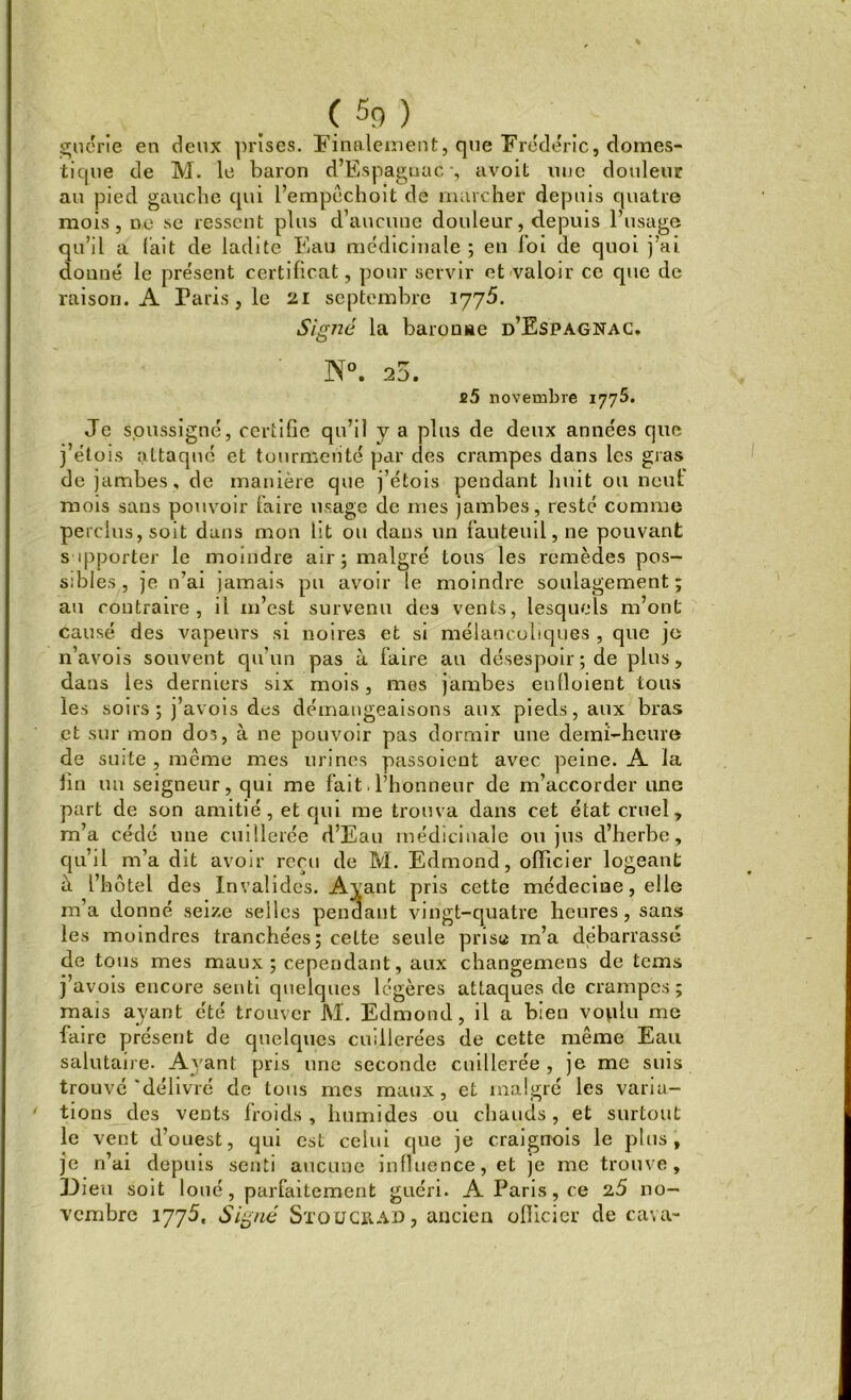 cru crie en deux prises. Finalement, que Frédéric, domes- tique de M. le baron d’Espaguac -, avoit nue douleur au pied gauche qui l’empêchoit de marcher depuis quatre mois, ne se ressent plus d’aucune douleur, depuis l’usage qu’il a l'ait de ladite Eau médicinale; en foi de quoi j’ai donné le présent certificat, pour servir et valoir ce que de raison. A Paris, le 21 septembre 1775. Signé la baronne d’Espagnac. ]NT°. 25. £5 novembre 1775. Je soussigné, certifie qu’il y a plus de deux années que j’étois attaqué et tourmenté par des crampes dans les gras de jambes, de manière que j’étois pendant huit ou neuf mois sans pouvoir faire usage de mes jambes, resté comme perclus, soit dans mon lit ou dans un fauteuil, ne pouvant supporter le moindre air ; malgré tous les remèdes pos- sibles , je n’ai jamais pu avoir le moindre soulagement; au contraire, il 111’est survenu des vents, lesquels m’ont causé des vapeurs si noires et si mélancoliques , que jo n’avois souvent qu’un pas à faire au désespoir ; de plus, dans les derniers six mois, mes jambes enlloient tous les soirs ; j’avois des démangeaisons aux pieds, aux bras et sur mon dos, à ne pouvoir pas dormir une demi-heure de suite, même mes urines passoient avec peine. A la fin un seigneur, qui me fait. l’honneur de m’accorder une part de son amitié, et qui me trouva dans cet état cruel, m’a cédé une cuillerée d’Eau médicinale ou jus d’herbe, qu’il m’a dit avoir reçu de M. Edmond, officier logeant à l’hôtel des Invalides. Ayant pris cette médecine, elle m’a donné seize selles pendant vingt-quatre heures, sans les moindres tranchées; celte seule prise m’a debarrassé de tous mes maux ; cependant, aux changemens de tems j’avois encore senti quelques légères attaques de crampes; mais ayant été trouver M. Edmond, il a bien voplu me faire présent de quelques cuillerées de cette même Eau salutaire. Ayant pris une seconde cuillerée , je me suis trouvé'délivré de tous mes maux, et malgré les varia- 4 tions des vents froids , humides ou chauds, et surtout le vent d’ouest, qui est celui que je craigrrois le plus, je rfai depuis senti aucune influence, et je me trouve. Dieu soit loué, parfaitement guéri. A Paris, ce 2,5 no- vembre 1775, Signé Sïougrad , ancien officier de cava-