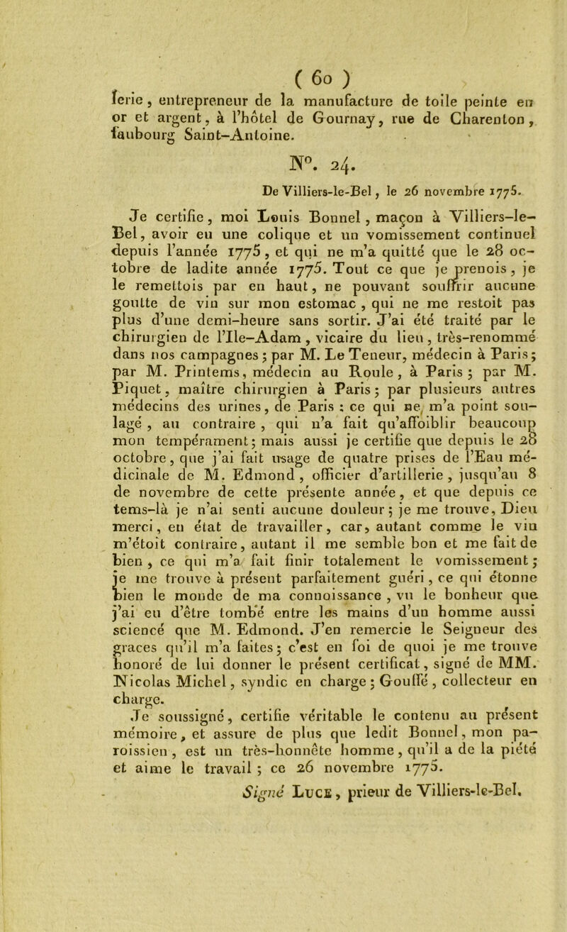 ( 6° ) ïerie , entrepreneur de la manufacture de toile peinte en or et argent, à l’hôtel de Gournay, rue de Charenton , faubourg Saint-Antoine. W°. lL\. De Villiers-le-Bel, le 26 novembre 1775. Je certifie, moi Louis Bonnel , maçon à Vilîiers-le- Bel, avoir eu une colique et un vomissement continuel depuis l’année 1775 , et qui ne m’a quitté que le 28 oc- tobre de ladite année 1775. Tout ce que jeprenois , je le remettois par en haut, ne pouvant souffrir aucune goutte de vin sur mon estomac , qui ne me restoit pas plus d’une demi-heure sans sortir. J’ai été traité par le chirurgien de l’Ile-Adam , vicaire du lieu , très-renommé dans nos campagnes ; par M. Le Teneur, médecin à Paris ; par M. Printems, médecin au Roule, à Paris; par M. Piquet, maître chirurgien à Paris; par plusieurs autres médecins des urines, de Paris ; ce qui ne m’a point sou- lagé , au contraire , qui 11’a fait qu’afFoiblir beaucoup mon tempérament; mais aussi je certifie que depuis le 28 octobre, que j’ai fait usage de quatre prises de l’Eau mé- dicinale de M. Edmond, officier d’artillerie, jusqu’au 8 de novembre de cette présente année, et que depuis ce tems-là je n’ai senti aucune douleur; je me trouve, Dieu merci, en état de travailler, car5 autant comme le viu m’étoit contraire, autant il me semble bon et me fait de bien, ce qui m’a fait finir totalement le vomissement; ie me trouve à présent parfaitement guéri, ce qui étonne lien le monde de ma connoissance , vu le bonheur que j’ai eu d’être tombé entre les mains d’un homme aussi sciencé que M. Edmond. J’en remercie le Seigneur des grâces qu’il m’a faites; c’est en foi de quoi je me trouve honoré de lui donner le présent certificat, signé de MM. Nicolas Michel, syndic en charge ; Goulfé , collecteur en charge. Je soussigné, certifie véritable le contenu au présent mémoire, et assure de plus que ledit Bonnel, mon pa- roissien, est un très-honnête homme , qu’il a de la piété et aime le travail ; ce 26 novembre 1775. Signé Lues, prieur de Villiers-lc-BcI.