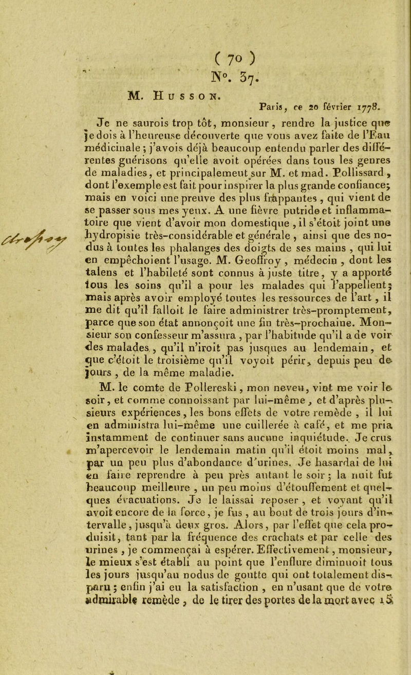 M. H u s s o n. Paris, ce 20 février 1778. Je ne sanrois trop tôt, monsieur , rendre la justice que je dois à l’heureuse découverte que vous avez faite de l’Eau médicinale ; j’avois déjà beaucoup entendu parler des dilïé- rentes guérisons qu’elle avoit opérées dans tous les genres de maladies, et principalement sur M. et mad. Pollissard , dont l’exemple est fait pour inspirer la plus grande confiance; mais en voici une preuve des plus frappantes , qui vient de se passer sous mes yeux. A line fièvre putride et inflamma- toire que vient d’avoir mon domestique , il s’étoit joint une hydropisie très-considérable et générale , ainsi que des no- dus à toutes les phalanges des doigts de ses mains , qui lui en empêchoient l’usage. M. Geoffroy , médecin , dont les talens et l’habileté sont connus ajuste titre, y a apporté tous les soins qu’il a pour les malades qui l’appellent; mais après avoir employé toutes les ressources de l’art, il me dit qu’il falloit le faire administrer très-promptement, parce que son état annonçoit une fin très-prochaine. Mon- sieur son confesseur m’assura , par l’habitude qu’il a de voir des malades., qu’il n’iroit pas jusques au lendemain, et. que c’étoit le troisième qu’il voyoit périr, depuis peu de- jours , cle la même maladie. M. le comte de Follereski, mon neveu, vint me voir le soir, et comme connoissant par lui-même, et d’après plu—- sieurs expériences, les bons effets de votre remède , il lui en administra lui-même une cuillerée à café, et me pria instamment de continuer sans aucune inquiétude.. Je crus m’apercevoir le lendemain matin qu’il étoit moins mal, par un peu plus d’abondance d'urines. Je hasardai de lui en faire reprendre à peu près autant le soir; la nuit fut beaucoup meilleure , un peu moins d’étouffement et qnel- ques évacuations. Je le laissai reposer , et voyant qu’il avoit encore de la force, je fus , au bout de trois jours d’in-* tervalle, jusqu’à deux gros. Alors, par l'effet que cela pro- duisit, tant par la fréquence des crachats et par celle des urines , je commençai à espérer. Effectivement, monsieur, le mieux s’est établi au point que l’enflure diminuoit tous les jours jusqu’au nodus de goutte qui ont totalement dis-, paru ; enfin j’ai eu la satisfaction , en n’usant que de votr© admirable remède, de le tirer des portes de la mort avec i.&