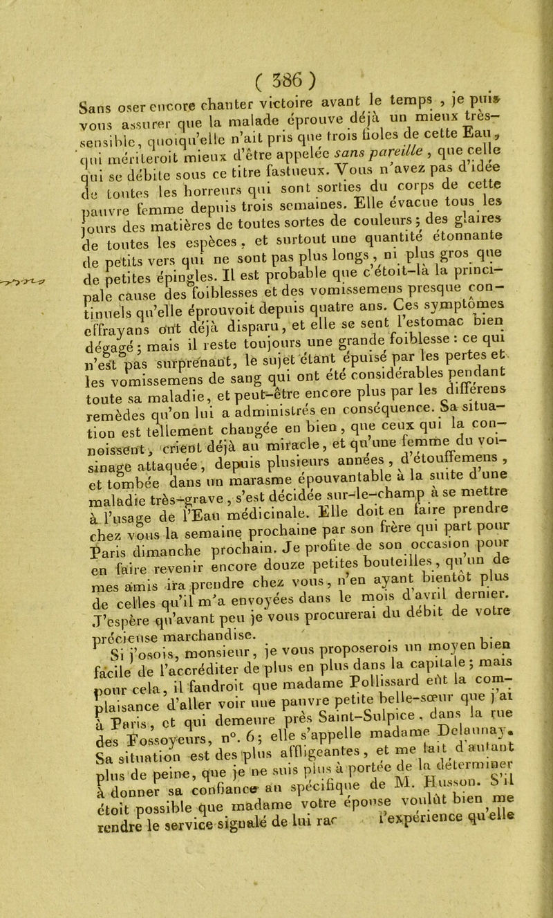 Sans oser encore chanter victoire avant le temps , je pin* vous assurer que la malade éprouve déjà un mieux 1res sensible, quoiqu’elle n’ait pris que trois fioles de cette Eau, qui mérite roi t mieux d’être appelée sans pareille , que celle qui se débile sous ce titre fastueux. Vous n avez pas d idee de toutes les horreurs qui sont sorties du corps de ce te pauvre femme depuis trois semaines. Elle évacué tous les ours des matières de toutes sortes de couleurs; des g.aires de toutes les espèces , et surtout une quantité donnante de petits vers qui ne sont pas plus longs , ni plus gros que de petites épingles. Il est probable que cetoit-ld la princi pale cause des foiblesses et des vomissemens presque con- tinuels qu’elle éprouvoit depuis quatre ans Ces symptômes effrayans ont déjà disparu, et elle se sent 1 estomac n en dégagé; mais il reste toujours une grande foihlesse : ce qui n’es't pas surprenant, le sujet étant épuisé par les pertes; et les vomissemens de sang qui ont ete considérables pendant toute sa maladie, et peut-être encore plus par les differens remèdes qu’on lui a administrés en conséquence. Sa situa tion est tellement changée en bien, que ceux qui la con poissent, crient déjà au miracle, et quune femmei du voi- sinage attaquée, depuis plusieurs années , d etouffem , et tombée dans un marasme épouvantable a la suite d une maladie très-grave, s’est décidée sur-le-champ a se mettre à l’usage de î’Eau médicinale. Elle doit en faire prendie chez vous la semaine prochaine par son frere qui part pour Paris dimanche prochain. Je profite de son occasion pour en faire revenir encore douze petites bouteilles, q» un de mes amis ira prendre chez vous , n’en ayant bientôt plus de celles qu’il m'a envoyées dans le mois dl avnl de,mer. J’espère qu’avant peu je vous procurerai du débit de votre précieuse marchandise. . i ■ 1 Si j’osois, monsieur, je vous proposerons un moyen bien facile de l’accréditer de plus en plus dans la cap.m e; mais pour cela, il fandroit que madame Pollissard eèt la corn plaisance d’aller voir une pauvre petite belle-scem que ) ai S Paris , et qui demeure près Saint-Sulpice , dans la rue des Fossoyeurs, n».6; elle s’appelle madame Delçmnay. Sa situation est des plus affligeantes, et me lai t d. an ant plus de peine, que je ne sms plus a portée de la d erm>oei k donner sa confiance an spécifique de M. H» bit étoit possible que madame votre eponse voulut bien me rendre le service signalé de lui rar l’exper.ence qu elle