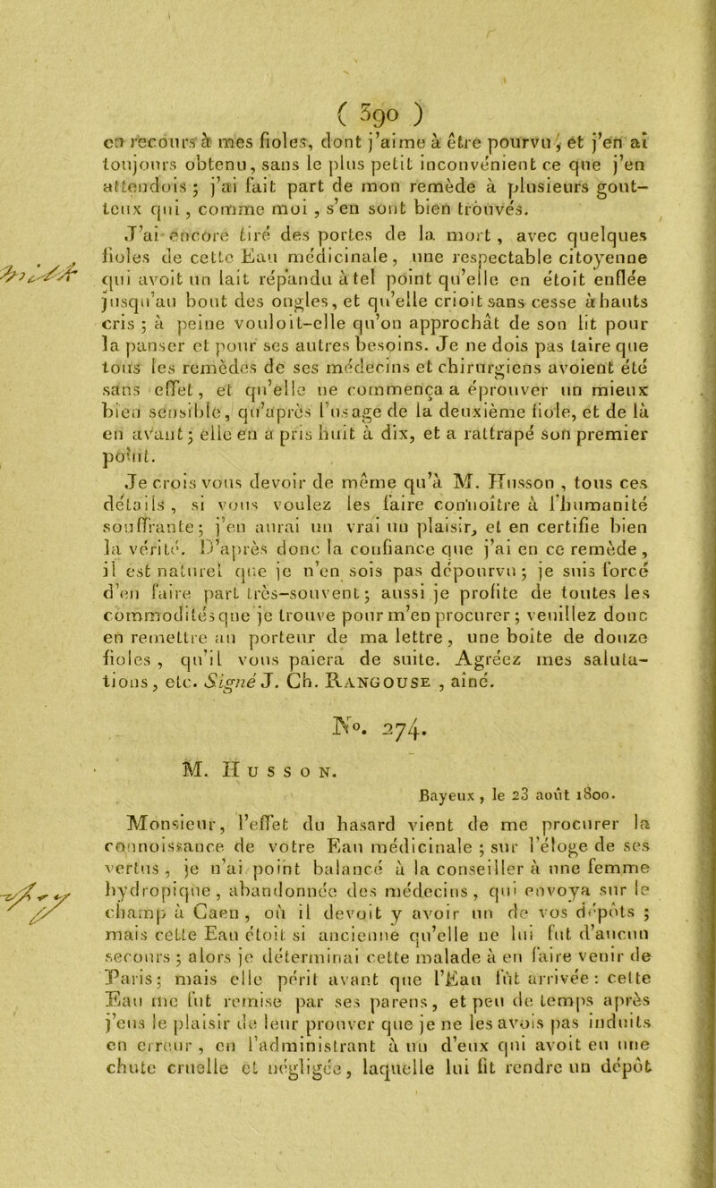 ( 39° ) en recours à mes fioles, dont j’aime à être pourvu , et j’en aî toujours obtenu, sans le plus petit inconvénient ce que j’en attendons ; j’ai fait part de mon remède à plusieurs gout- teux qui, comme moi , s’en sont bien trouvés. J’ai encore tiré des portes de la mort, avec quelques fioles de cette Eau médicinale, une respectable citoyenne qui avoit un lait répandu à tel point qu’elle en étoit enflée jusqu’au bout des ongles, et qu’elle crioitsans cesse à hauts cris ; à peine vouloit-elle qu’on approchât de son lit pour la panser et pour ses autres besoins. Je ne dois pas taire que tous les remèdes de ses médecins et chirurgiens uvoient été sans effet, et quelle ne commença a éprouver un mieux bien sensible, qu’après l’usagé de la deuxième fiole, et de là en avant; elle en a pris huit à dix, et a rattrapé son premier pôuit. Je crois vous devoir de même qu’à M. Kusson , tous ces détails, si vous voulez les faire contioltre à ibumanité souffrante; j'e.n aurai un vrai un plaisir, et en certifie bien la vérité. D’après donc la confiance que j’ai en ce remède, il est naturel que je n’en sois pas dépourvu; je suis forcé d’en faire part très-souvent; aussi je profite de toutes les commodités que je trouve pour m’en procurer ; veuillez donc en remeltre an porteur de ma lettre , une boite de douze fioles, qu’il vous paiera de suite. Agréez mes saluta- tions, etc. Signé J. Ch. Rangouse , aîné. JNr°. 4» M. H u s s o n. Bayeux , le 23 août 1800. Monsieur, l’effet du hasard vient de me j^rocurer la connoissance de votre Eau médicinale ; sur l'éloge de ses vertus, je n’ai point balancé à la conseiller à une femme hydropique, abandonnée des médecins, qui envoya sur le champ à Caen, où il devcjit y avoir un de vos dépôts ; mais cette Ean étoit si ancienne qu’elle ne lin lut d’aucun secours ; alors je déterminai cette malade à en faire venir de Paris; mais elie périt avant que l’Eau fût arrivée: cette Eau me lut remise par ses parens, et peu de temps après j’eus le plaisir de leur prouver que je ne les avois pas induits en erreur, en l’administrant à un d’eux qui avoit eu une chute cruelle cl négligée, laquelle lui fit rendre un dépôt