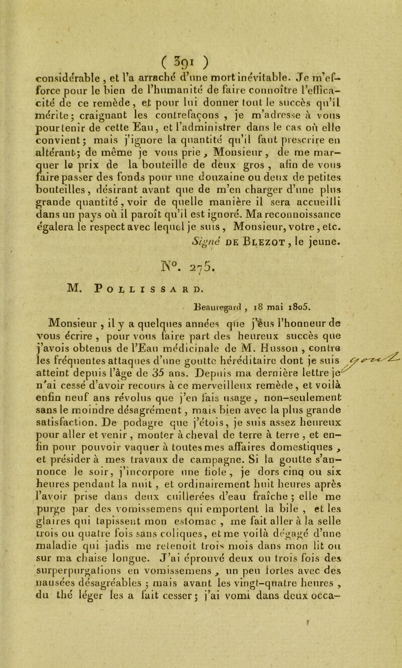 ( 3gO considérable , et l’a arraché d’une mort inévitable. Je m’ef- force pour le bien de l’humanité de faire connoître l’effica- cité de ce remède, et pour lui donner tout le succès qu’il mérite; craignant les contrefaçons , je m’adresse à vous pour tenir de cette Eau, et l’administrer dans le cas où elle convient; mais j’ignore la quantité qu’il faut prescrire en altérant-; de même je vous prie , Monsieur , de me mar- quer le prix de la bouteille de deux gros , afin de vous faire passer des fonds pour une douzaine ou deux de petites bouteilles, désirant avant que de m’en charger d’une plus grande quantité , voir de quelle manière il sera accueilli dans un pays où il paroît qu’il est ignoré. Ma reconnoissance égalera le respect avec lequel je suis, Monsieur, votre , etc. Signé de Blezot , le jeune. K°. 275.. M. POLLISSARD. Beauiegard , 18 mai i8o5. Monsieur , il y a quelques années que j’èus l’honneur de vous écrire , pour vous faire part des heureux succès que j’avois obtenus de l’Eau médicinale de M. Husson , contre les fréquentes attaques d’une goutte héréditaire dont je suis atteint depuis l’àge de 35 ans. Depuis ma dernière lettre je n'ai cessé d’avoir recours à ce merveilleux remède, et voilà enfin neuf ans révolus que j’en fais usage , non-seulement sans le moindre désagrément, mais bien avec la plus grande satisfaction. De podagre que j’étois, je suis assez heureux pour aller et venir , monter à cheval de terre à terre , et en- fin pour pouvoir vaquer à toutes mes affaires domestiques , et présidera mes travaux de campagne. Si la goutte s’an- nonce le soir, j’incorpore une fiole, je dors cinq ou six heures pendant la nuit , et ordinairement huit heures après l’avoir prise dans deux cuillerées d’eau fraîche ; elle me purge par des vomissemens qui emportent la bile , et les glaires qm tapissent mon estomac , me fait aller à la selle trois ou quatre fois sans coliques, et me voilà dégagé d’une maladie qui jadis me retenoit trois mois dans mon lit ou sur ma chaise longue. J’ai éprouvé deux ou trois fois des surperpurgations en vomissemens un peu lortes avec des nausées désagréables ; mais avant les vingt-quatre heures , du thé léger les a fuit cesser; j’ai vomi dans deux occa-