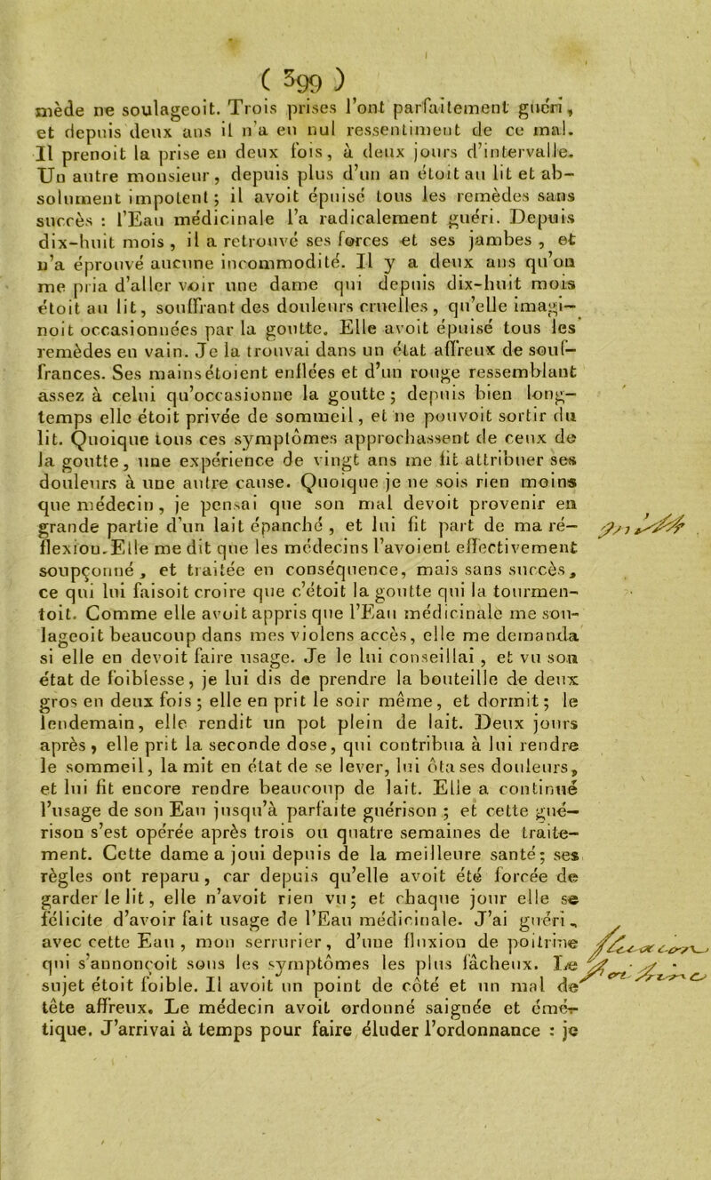 ( ^99 ), mède ne soulageoit. Trois prises l’ont parfaitement guéri, et depuis deux ans il n’a en nul ressentiment de ce mal. Il prenoit la prise en deux fois, à deux jours d’intervalle. Un autre monsieur, depuis plus d’un an étoit au lit et ab- solument impotent; il avoit épuisé tous les remèdes sans succès : l’Eau médicinale l’a radicalement guéri. Depuis dix-huit mois , il a retrouvé ses forces et ses jambes, et n’a éprouvé aucune incommodité. U y a deux ans qu’on me pria d’aller voir une dame qui depuis dix-huit mois étoit au lit, souffrant des douleurs cruelles, qu’elle imagi- noit occasionnées par la goutte. Elle avoit épuisé tous les remèdes en vain. Je la trouvai dans un état affreux de souf- frances. Ses mainsétoient enflées et d’un rouge ressemblant assez à celui qu’occasionne la goutte; depuis bien long- temps elle étoit privée de sommeil, et ne pouvoit sortir du lit. Quoique tous ces symptômes approchassent de ceux do la goutte, une expérience de vingt ans me fit attribuer ses douleurs à une antre cause. Quoique je ne sois rien moins que médecin, je pensai que son mal devoit provenir en grande partie d’un lait épanché , et lui fît part de ma ré- flexion. Elle me dit que les médecins l’avoient effectivement soupçonné, et traitée en conséquence, mais sans succès, ce qui lui faisoit croire que c’étoit la goutte qui la tourmen- toit. Comme elle avoit appris que l’Eau médicinale me sou- lageoit beaucoup dans mes violens accès, elle me demanda si elle en devoit faire usage. Je le lui conseillai , et vu son état de foiblesse, je lui dis de prendre la bouteille de deux gros en deux fois; elle en prit le soir même, et dormit; le lendemain, elle rendit un pot plein de lait. Deux jours après , elle prit la seconde dose, qui contribua à lui rendre le sommeil, la mit en état de se lever, lui ôta ses douleurs, et lui fit encore rendre beaucoup de lait. Elie a continué l’usage de son Eau jusqu’à parfaite guérison ; et cette gué- rison s’est opérée après trois ou quatre semaines de traite- ment. Cette dame a joui depuis de la meilleure santé; ses règles ont reparu, car depuis qu’elle avoit été forcée de garder le lit, elle n’avoit rien vu; et chaque jour elle se félicite d’avoir fait usage de l’Eau médicinale. J’ai guéri, avec cette Eau , mon serrurier, d’uue fluxion de poitrine qui s annoncoit sous les symptômes les plus fâcheux. De sujet étoit foible. Il avoit un point de côté et un mal de' tête affreux. Le médecin avoit ordonné saignée et émér tique. J’arrivai à temps pour faire éluder l’ordonnance : je