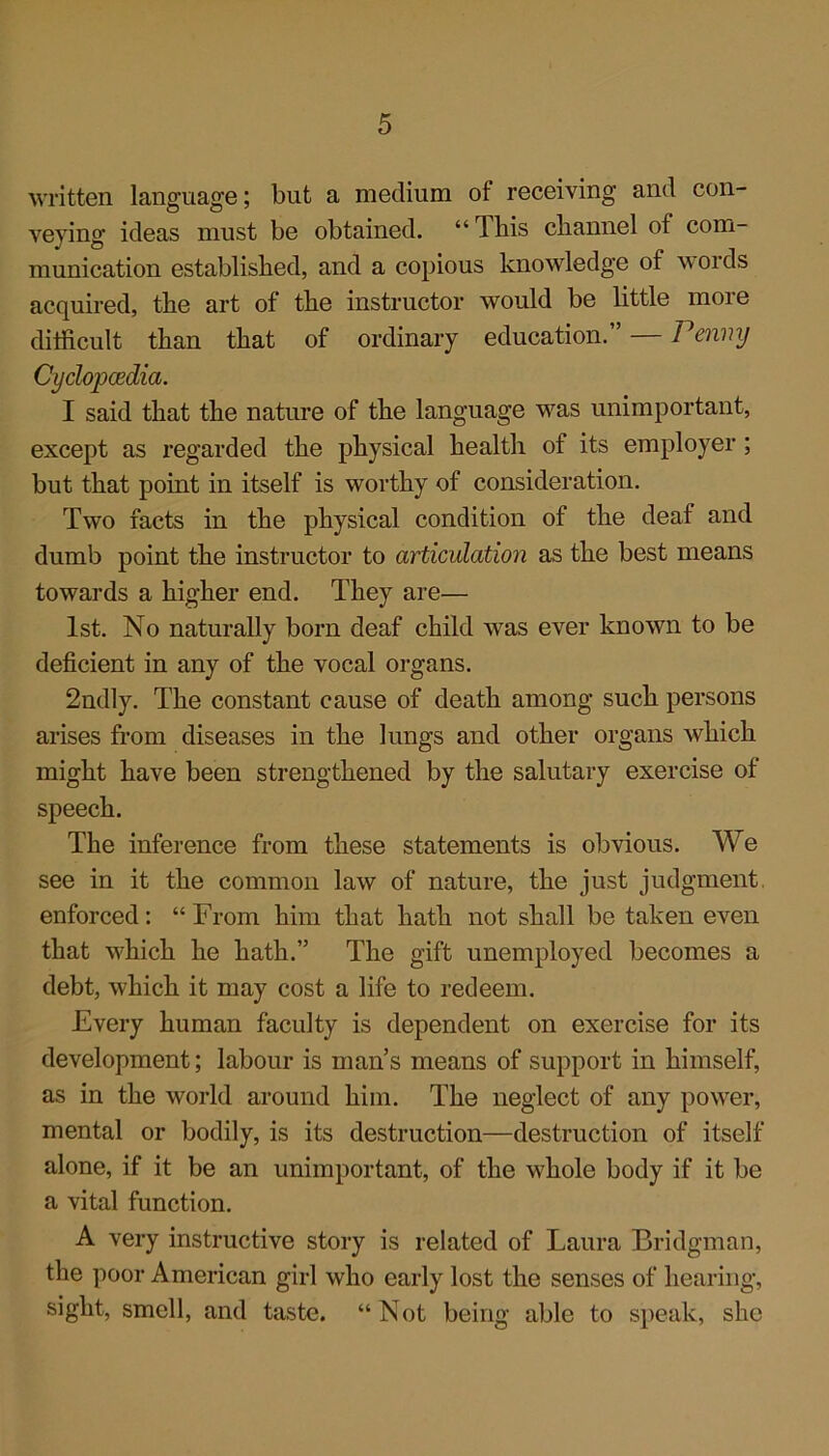 written language; but a medium of receiving and con- veying ideas must be obtained. “This channel of com- munication established, and a copious knowledge of words acquired, the art of the instructor would be little more difficult than that of ordinary education. 1 enny Cyclopaedia. I said that the nature of the language was unimportant, except as regarded the physical health of its employer ; but that point in itself is worthy of consideration. Two facts in the physical condition of the deaf and dumb point the instructor to articulation as the best means towards a higher end. They are— 1st. No naturally born deaf child was ever known to be deficient in any of the vocal organs. 2ndly. The constant cause of death among such persons arises from diseases in the lungs and other organs which might have been strengthened by the salutary exercise of speech. The inference from these statements is obvious. We see in it the common law of nature, the just judgment enforced: “ From him that hath not shall be taken even that which he hath.” The gift unemployed becomes a debt, which it may cost a life to redeem. Every human faculty is dependent on exercise for its development; labour is man’s means of support in himself, as in the world around him. The neglect of any power, mental or bodily, is its destruction—destruction of itself alone, if it be an unimportant, of the whole body if it be a vital function. A very instructive story is related of Laura Bridgman, the poor American girl who early lost the senses of hearing, sight, smell, and taste. “Not being able to speak, she