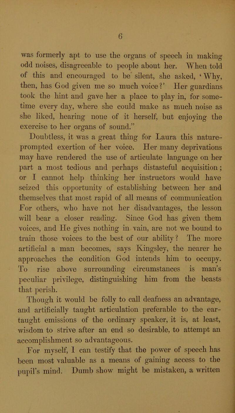 was formerly apt to use the organs of speech in making- odd noises, disagreeable to people about her. When told of this and encouraged to be silent, she asked, ‘ Why, then, has God given me so much voice?’ Her guardians took the hint and gave her a place to play in, for some- time every day, where she could make as much noise as she liked, hearing none of it herself, but enjoying the exercise to her organs of sound.” Doubtless, it was a great thing for Laura this nature- prompted exertion of her voice. Her many deprivations may have rendered the use of articulate language on her part a most tedious and perhaps distasteful acquisition; or I cannot help thinking her instructors would have seized this opportunity of establishing between her and themselves that most rapid of all means of communication For others, who have not her disadvantages, the lesson will bear a closer reading. Since God has given them voices, and He gives nothing in vain, are not we bound to train those voices to the best of our ability ? The more artificial a man becomes, says Kingsley, the nearer he approaches the condition God intends him to occupy. To rise above surrounding circumstances is man’s peculiar privilege, distinguishing him from the beasts that perish. Though it would be folly to call deafness an advantage, and artificially taught articulation preferable to the ear- taught emissions of the ordinary speaker, it is, at least, wisdom to strive after an end so desirable, to attempt an accomplishment so advantageous. For myself, 1 can testify that the power of speech has been most valuable as a means of gaining access to the pupil’s mind. Dumb show might be mistaken, a written