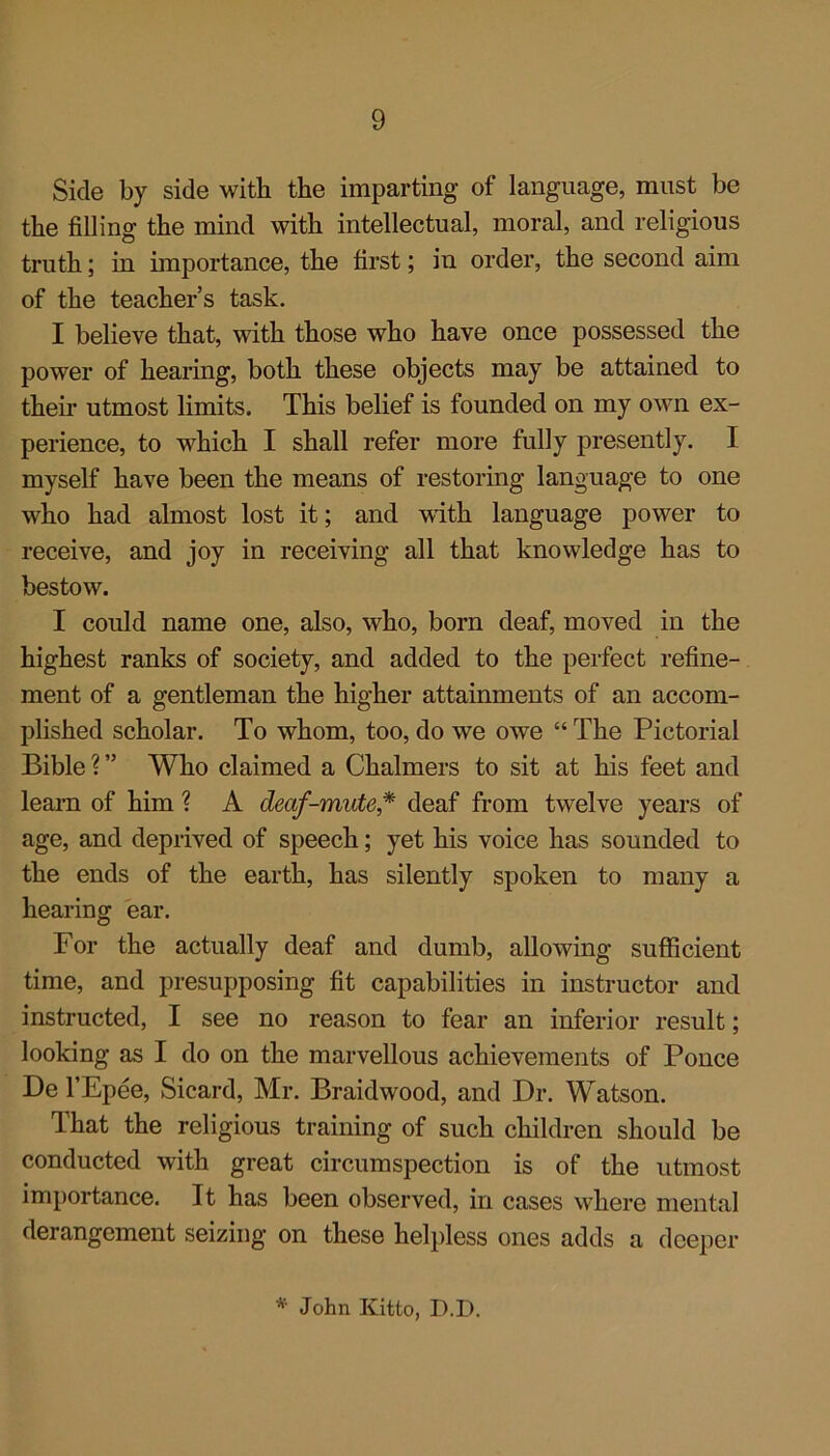 Side by side with the imparting of language, must be the filling the mind with intellectual, moral, and religious truth; in importance, the first; in order, the second aim of the teacher’s task. I believe that, with those who have once possessed the power of hearing, both these objects may be attained to their utmost limits. This belief is founded on my own ex- perience, to which I shall refer more fully presently. I myself have been the means of restoring language to one who had almost lost it; and with language power to receive, and joy in receiving all that knowledge has to bestow. I could name one, also, who, born deaf, moved in the highest ranks of society, and added to the perfect refine- ment of a gentleman the higher attainments of an accom- plished scholar. To whom, too, do we owe “ The Pictorial Bible ? ” Who claimed a Chalmers to sit at his feet and learn of him ? A deaf-mute * deaf from twelve years of age, and deprived of speech; yet his voice has sounded to the ends of the earth, has silently spoken to many a hearing ear. For the actually deaf and dumb, allowing sufficient time, and presupposing fit capabilities in instructor and instructed, I see no reason to fear an inferior result; looking as I do on the marvellous achievements of Ponce De l’Epee, Sicard, Mr. Braidwood, and Dr. Watson. That the religious training of such children should be conducted with great circumspection is of the utmost importance. It has been observed, in cases where mental derangement seizing on these helpless ones adds a deeper * John Kitto, D.D.