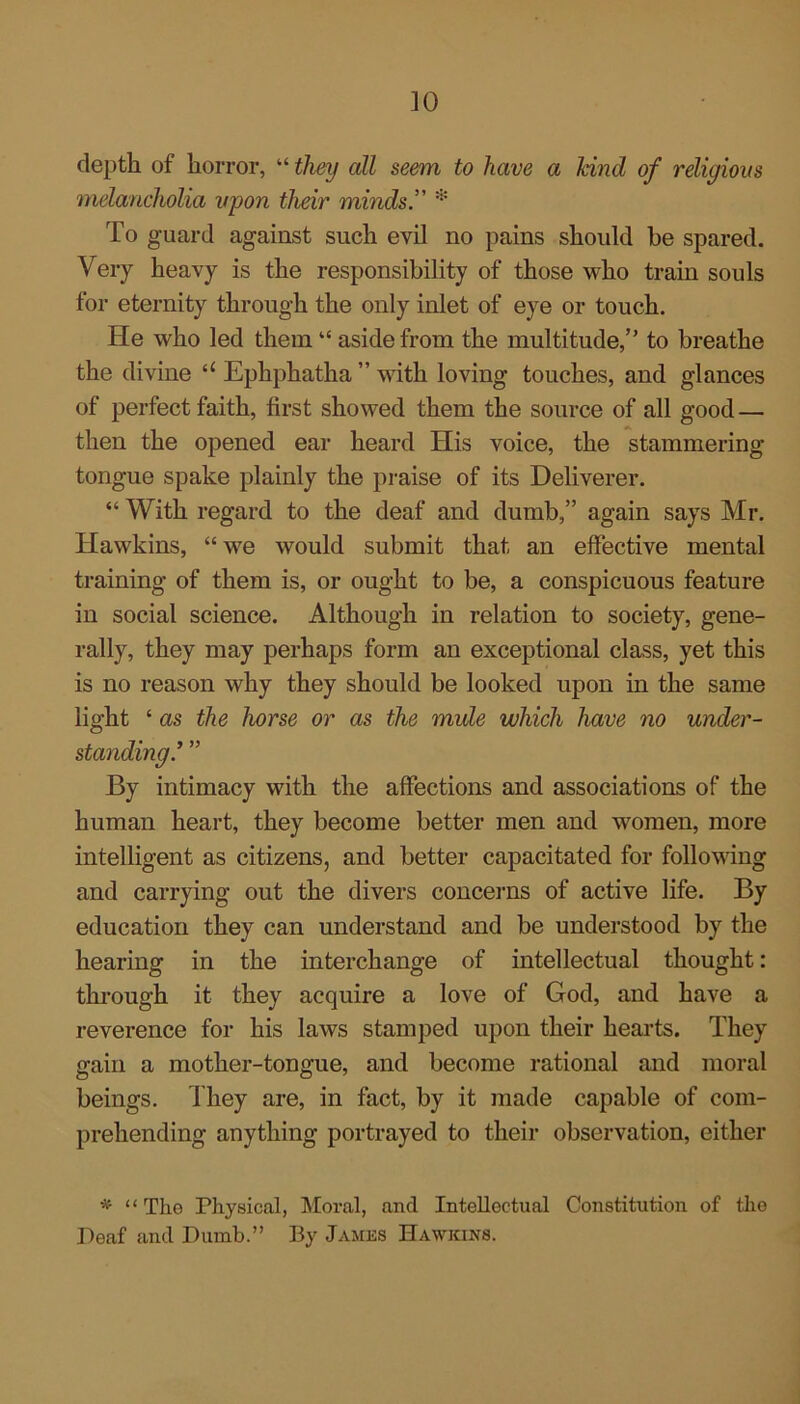 ]0 depth of horror, “ they all seem to have a kind of religious melancholia upon their minds” * To guard against such evil no pains should he spared. Very heavy is the responsibility of those who train souls for eternity through the only inlet of eye or touch. He who led them “ aside from the multitude,” to breathe the divine u Ephphatha ” with loving touches, and glances of perfect faith, first showed them the source of all good — then the opened ear heard His voice, the stammering tongue spake plainly the praise of its Deliverer. “ With regard to the deaf and dumb,” again says Mr. Hawkins, “we would submit that an effective mental training of them is, or ought to be, a conspicuous feature in social science. Although in relation to society, gene- rally, they may perhaps form an exceptional class, yet this is no reason why they should be looked upon in the same light ‘ as the horse or as the mule which have no under- standing.’ ” By intimacy with the affections and associations of the human heart, they become better men and women, more intelligent as citizens, and better capacitated for following and carrying out the divers concerns of active life. By education they can understand and be understood by the hearing in the interchange of intellectual thought: through it they acquire a love of God, and have a reverence for his laws stamped upon their hearts. They gain a mother-tongue, and become rational and moral beings. They are, in fact, by it made capable of com- prehending anything portrayed to their observation, either * “The Physical, Moral, and Intellectual Constitution of the Deaf and Dumb.” By James Hawkins.