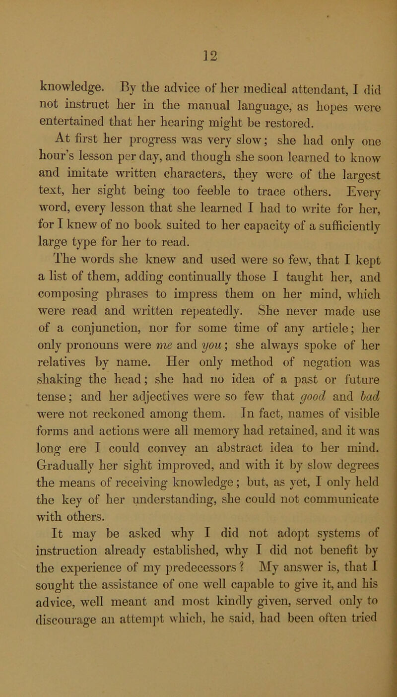 knowledge. By the advice of her medical attendant, I did not instruct lier in the manual language, as hopes were entertained that her hearing might be restored. At first her progress was very slow; she had only one hour’s lesson per day, and though she soon learned to know and imitate written characters, they were of the largest text, her sight being too feeble to trace others. Every word, every lesson that she learned I had to write for her, for I knew of no book suited to her capacity of a sufficiently large type for her to read. The words she knew and used were so few, that I kept a list of them, adding continually those I taught her, and composing phrases to impress them on her mind, which were read and written repeatedly. She never made use of a conjunction, nor for some time of any article; her only pronouns were me and you; she always spoke of her relatives by name. Her only method of negation was shaking the head; she had no idea of a past or future tense; and her adjectives were so few that good and bad were not reckoned among them. In fact, names of visible forms and actions were all memory had retained, and it was long ere I could convey an abstract idea to her mind. Gradually her sight improved, and with it by slow degrees the means of receiving knowledge; but, as yet, I only held the key of her understanding, she could not communicate with others. It may be asked why I did not adopt systems of instruction already established, why I did not benefit by the experience of my predecessors ? My answer is, that I sought the assistance of one well capable to give it, and his advice, well meant and most kindly given, served only to discourage an attempt which, he said, had been often tried