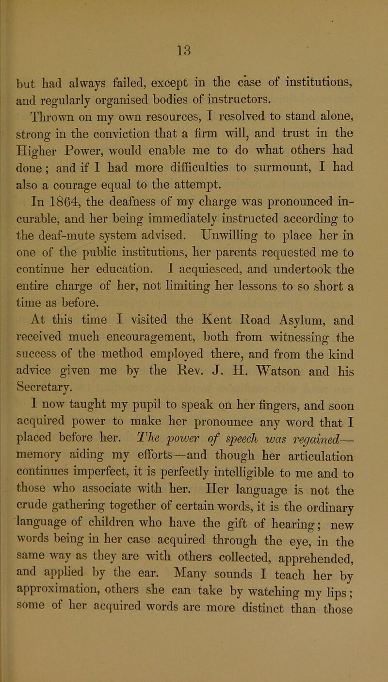 but had always failed, except in the case of institutions, and regularly organised bodies of instructors. Thrown on my own resources, I resolved to stand alone, strong in the conviction that a firm will, and trust in the Hio-her Power, would enable me to do what others had done; and if I had more difficulties to surmount, I had also a courage equal to the attempt. In 1804, the deafness of my charge was pronounced in- curable, and her being immediately instructed according to the deaf-mute system advised. Unwilling to place her in one of the public institutions, her parents requested me to continue her education. I acquiesced, and undertook the entire charge of her, not limiting her lessons to so short a time as before. At this time I visited the Kent Road Asylum, and received much encouragement, both from witnessing the success of the method employed there, and from the kind advice given me by the Rev. J. IT. Watson and his Secretary. I now taught my pupil to speak on her fingers, and soon acquired power to make her pronounce any word that I placed before her. The power of speech ivas regained— memory aiding my efforts —and though her articulation continues imperfect, it is perfectly intelligible to me and to those who associate with her. Her language is not the crude gathering together of certain words, it is the ordinary language of children who have the gift of hearing; new words being in her case acquired through the eye, in the same way as they are with others collected, apprehended, and applied by the ear. IMany sounds I teach her by approximation, others she can take by watching my lips; some of her acquired words are more distinct than those