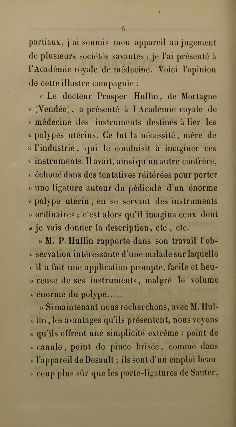 G partiaux, j’ai soumis mon appareil au jugement de plusieurs sociétés savantes ; je l’ai présenté à l’Académie royale de médecine. Voici l’opinion de cette illustre compagnie : « Le docteur Prosper Hullin, de Mortagne » (Vendée), a présenté à l’Académie royale de « médecine des instruments destinés à lier les » polypes utérins. Ce fut la nécessité, mère de » l’industrie, qui le conduisit à imaginer ces » instruments. Il avait, ainsiqu’unautre confrère, » échoué dans des tentatives réitérées pour porter » une ligature autour du pédicule d'un énorme » polype utérin , en se servant des instruments » ordinaires ; c’est alors qu’il imagina ceux dont » je vais donner la description, etc., etc. » M. P. Hullin rapporte dans son travail l’ob- » servation intéressante d’une malade sur laquelle » il a fait une application prompte, facile et heu- » reuse de ses instruments, malgré le volume » énorme du polype » Si maintenant nous recherchons, avec M. Huh » lin , les avantages qu’ils présentent, nous voyons » qu’ils offrent une simplicité extrême : point de >; canule, point de pince brisée, comme dans » l’appareil de Desaull ; ils sont d’un emploi beau- » coup plus sur que les porte-ligatures de Sauler,