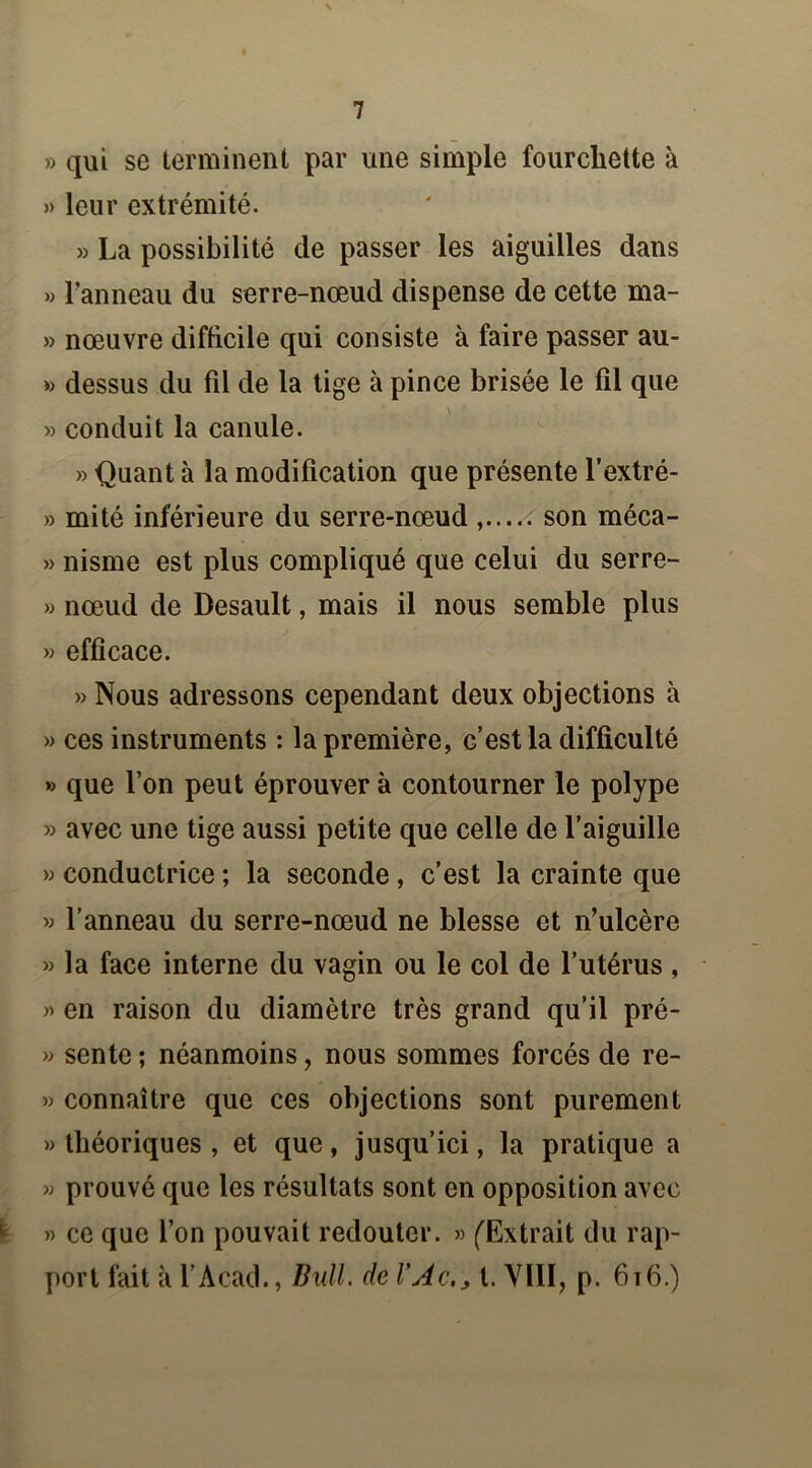 » qui se terminent par une simple fourchette à » leur extrémité. » La possibilité de passer les aiguilles dans » l’anneau du serre-nœud dispense de cette ma- » nœuvre difficile qui consiste à faire passer au- » dessus du fil de la tige à pince brisée le fil que » conduit la canule. » Quant à la modification que présente l’extré- » mité inférieure du serre-nœud , son méca- » nisme est plus compliqué que celui du serre- » nœud de Desault, mais il nous semble plus » efficace. » Nous adressons cependant deux objections à » ces instruments : la première, c’est la difficulté » que l’on peut éprouver à contourner le polype » avec une tige aussi petite que celle de l’aiguille » conductrice ; la seconde, c’est la crainte que » l’anneau du serre-nœud ne blesse et n’ulcère » la face interne du vagin ou le col de l’utérus , » en raison du diamètre très grand qu’il pré- » sente ; néanmoins, nous sommes forcés de re- » connaître que ces objections sont purement » théoriques , et que, jusqu’ici, la pratique a » prouvé que les résultats sont en opposition avec » ce que l’on pouvait redouter. » (Extrait du rap- port fait à l’Acad., Bull, de VAc,, t. VIII, p. 6t6.)